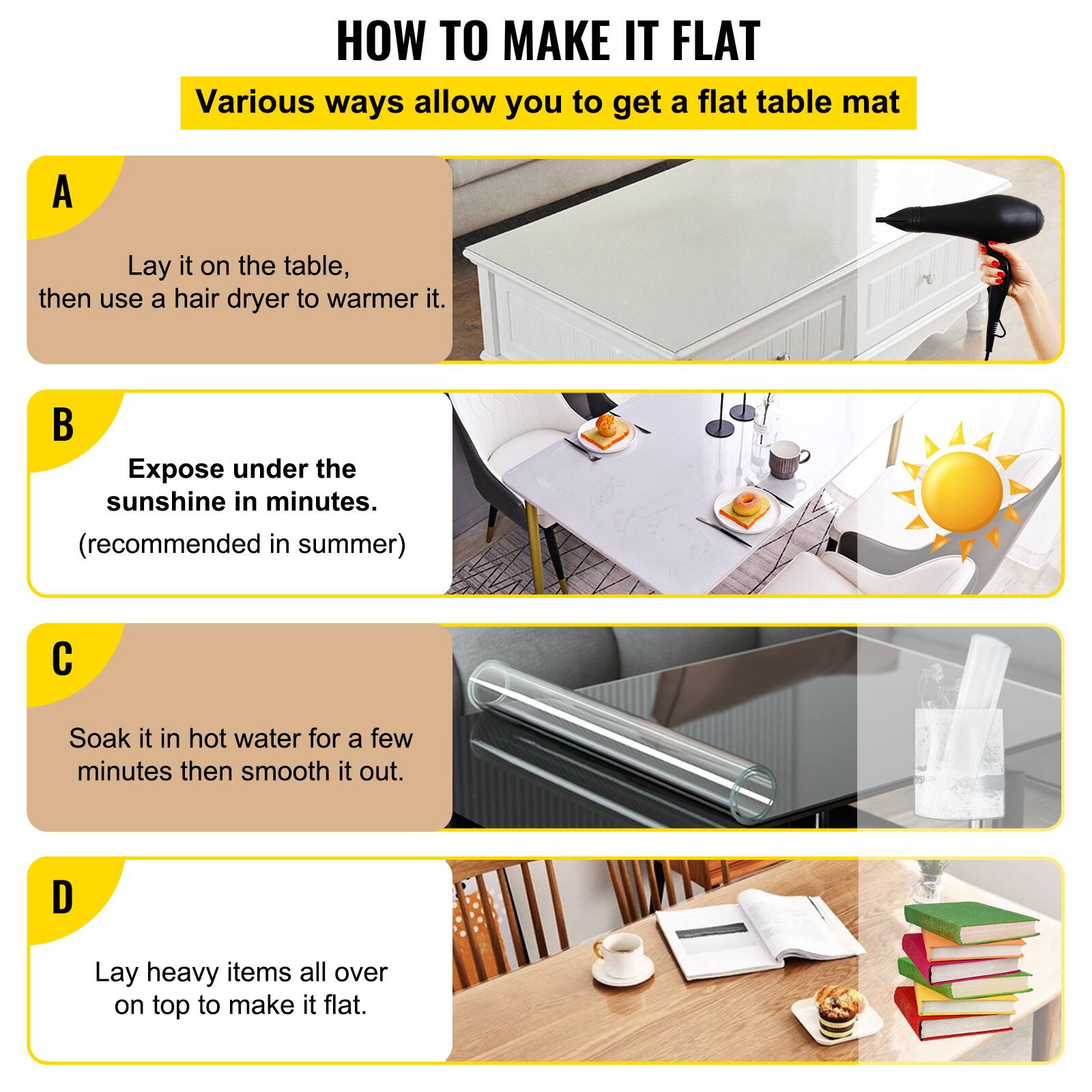 HOW TO MAKE IT FLAT

Various ways allow you to get a flat table mat

A. Lay it on the table, then use a hair dryer to warm it.

B. Expose under the sunshine in minutes. (recommended in summer)

C. Soak it in hot water for a few minutes then smooth it out.

D. Lay heavy items all over on top to make it flat.