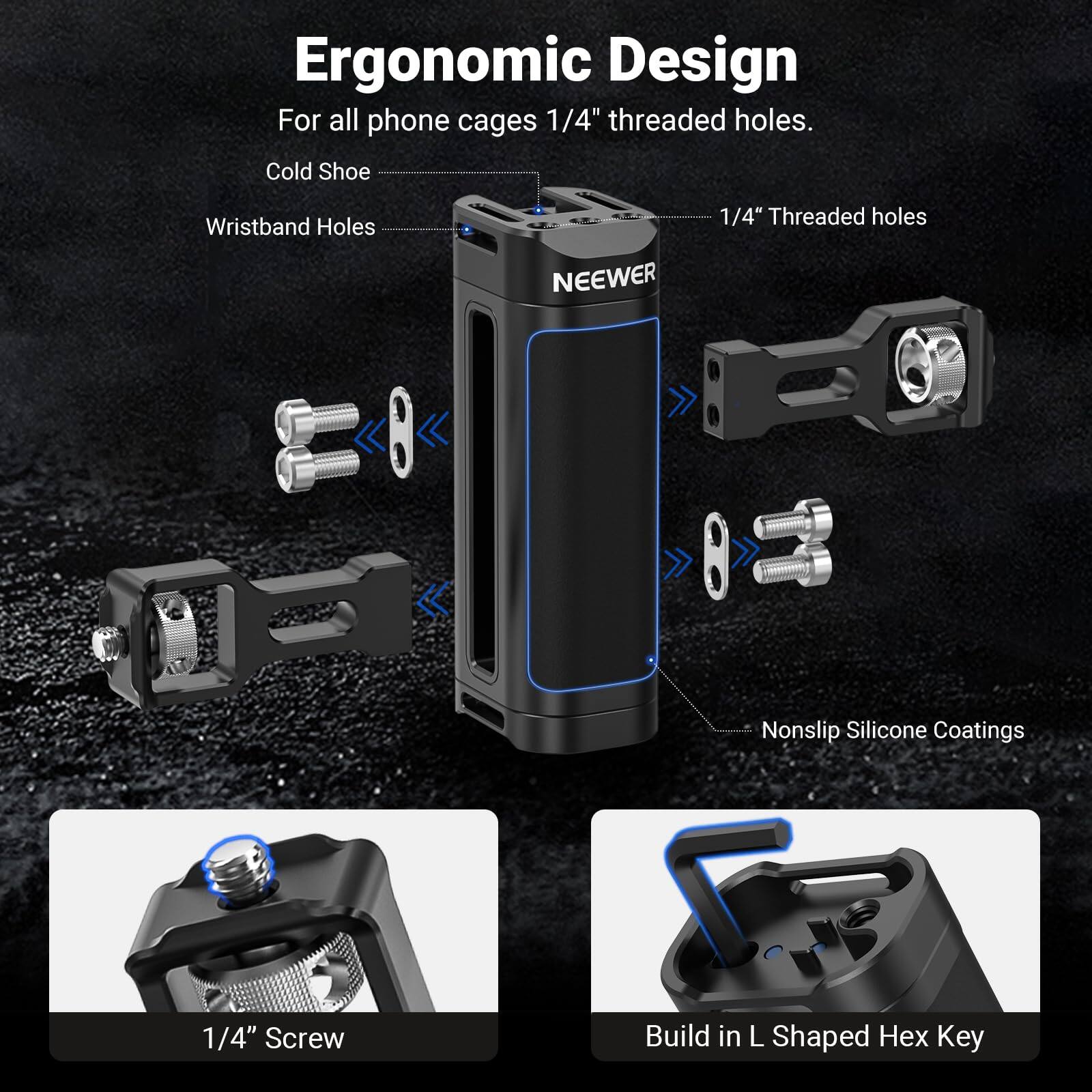 Ergonomic Design  
For all phone cages 1/4" threaded holes.  
Cold Shoe  
Wristband Holes  
NEEWER  
1/4" Threaded holes  
1/4" Screw  
Nonslip Silicone Coatings  
Build in L Shaped Hex Key