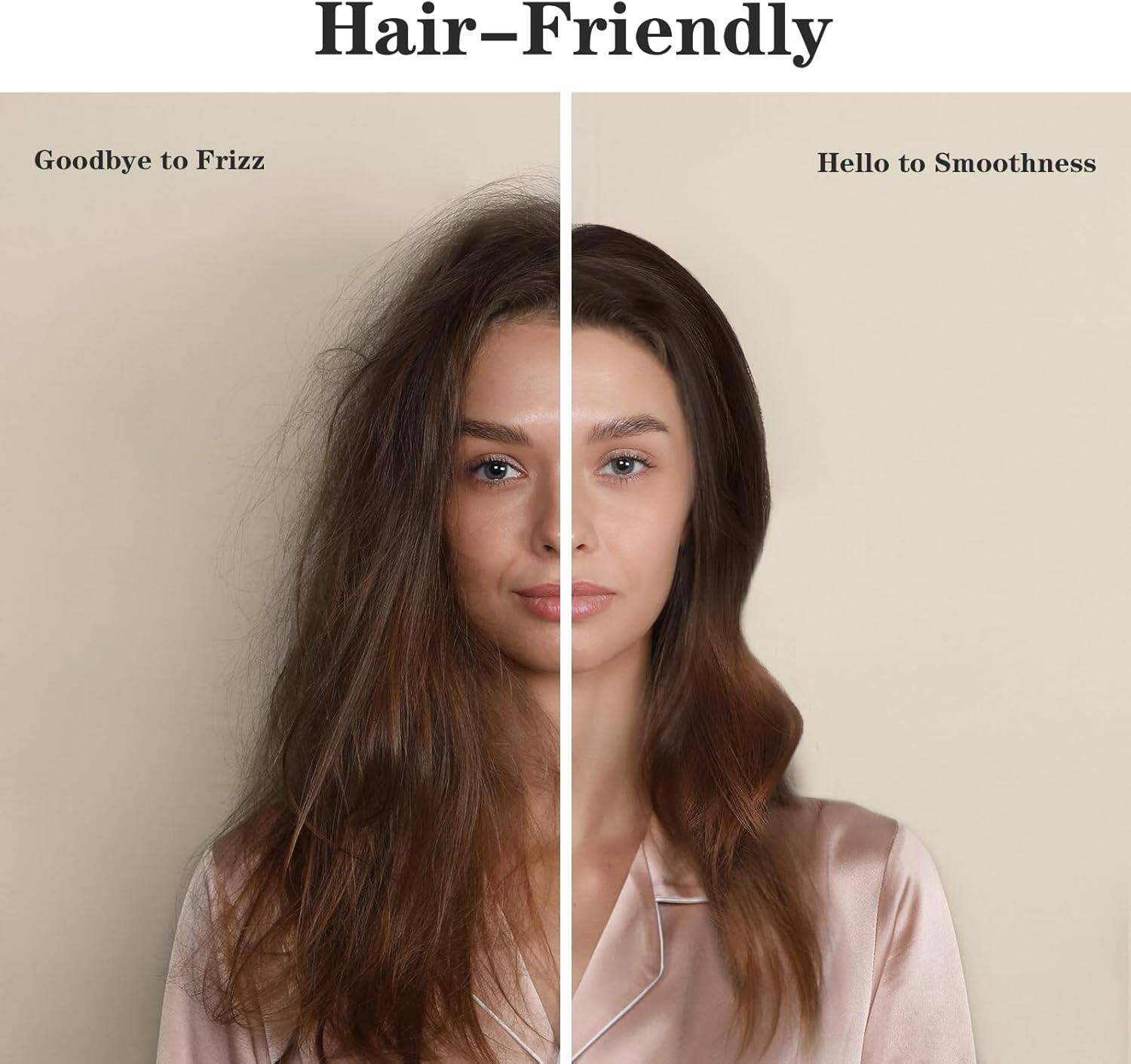 Hair-Friendly

Goodbye to Frizz

Hello to Smoothness