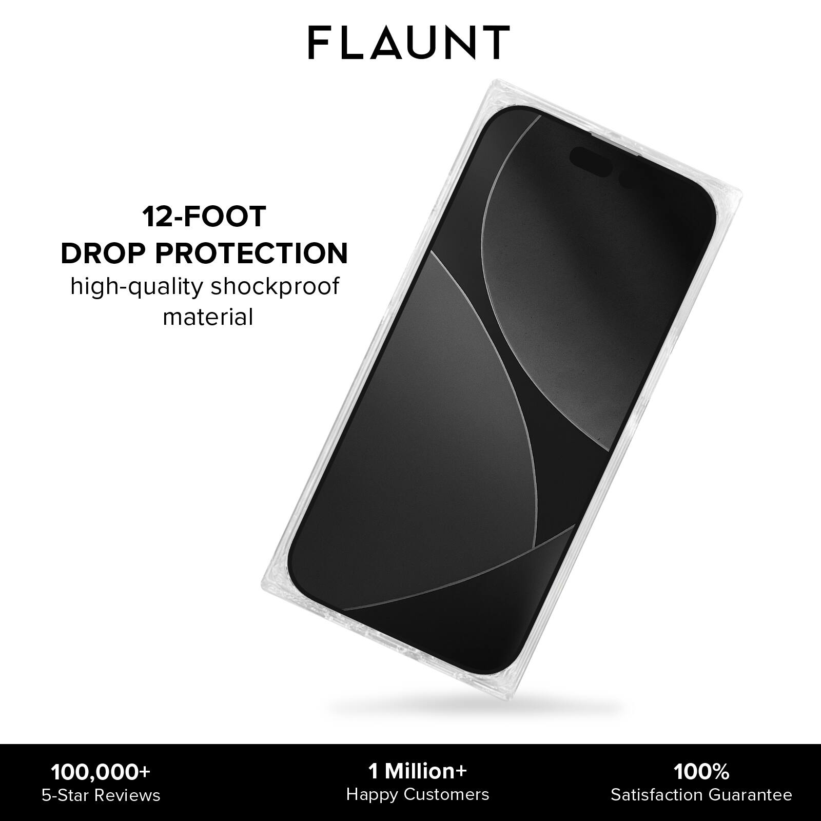 FLAUNT

12-FOOT DROP PROTECTION  
high-quality shockproof material

100,000+ 5-Star Reviews  
1 Million+ Happy Customers  
100% Satisfaction Guarantee