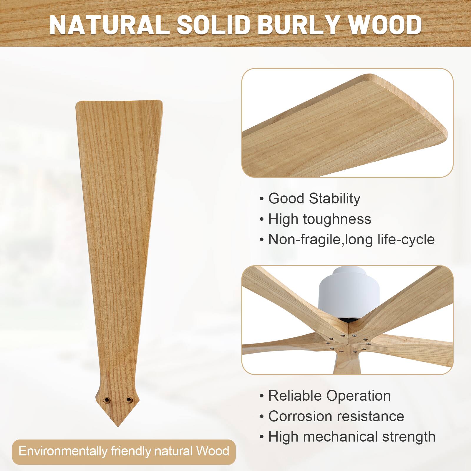 NATURAL SOLID BURLY WOOD

- Good Stability
- High toughness
- Non-fragile, long life-cycle

- Reliable Operation
- Corrosion resistance
- High mechanical strength

Environmentally friendly natural Wood