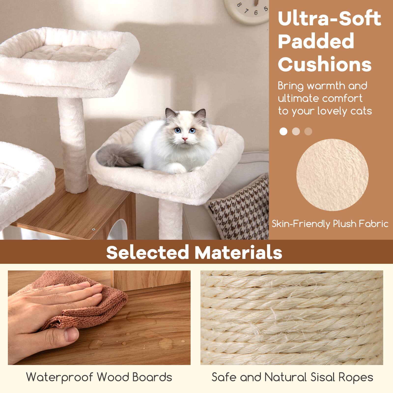 Ultra-Soft Padded Cushions  
Bring warmth and ultimate comfort to your lovely cats  

Selected Materials  
Skin-Friendly Plush Fabric  
Waterproof Wood Boards  
Safe and Natural Sisal Ropes