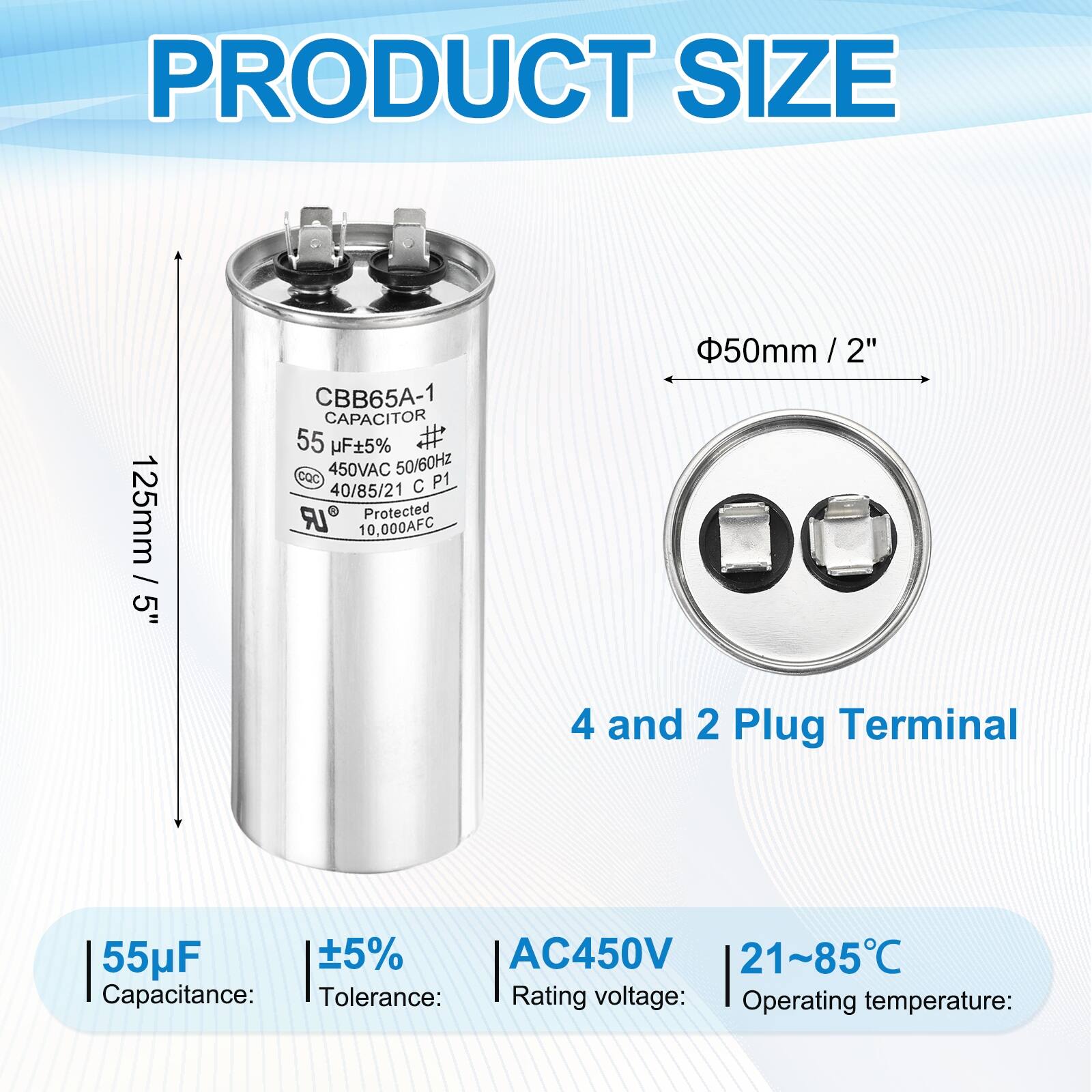 PRODUCT SIZE  
125mm / 5"  
CBB65A-1 CAPACITOR  
55 µF 5%  
450VAC 50/60Hz  
CQC P1  
40/85/21  
C LR  
Protected 10,000AFC  
50mm / 2"  
4 and 2 Plug Terminal  

Capacitance: 55µF  
Tolerance: ±5%  
Rating voltage: AC450V  
Operating temperature: 21~85°C