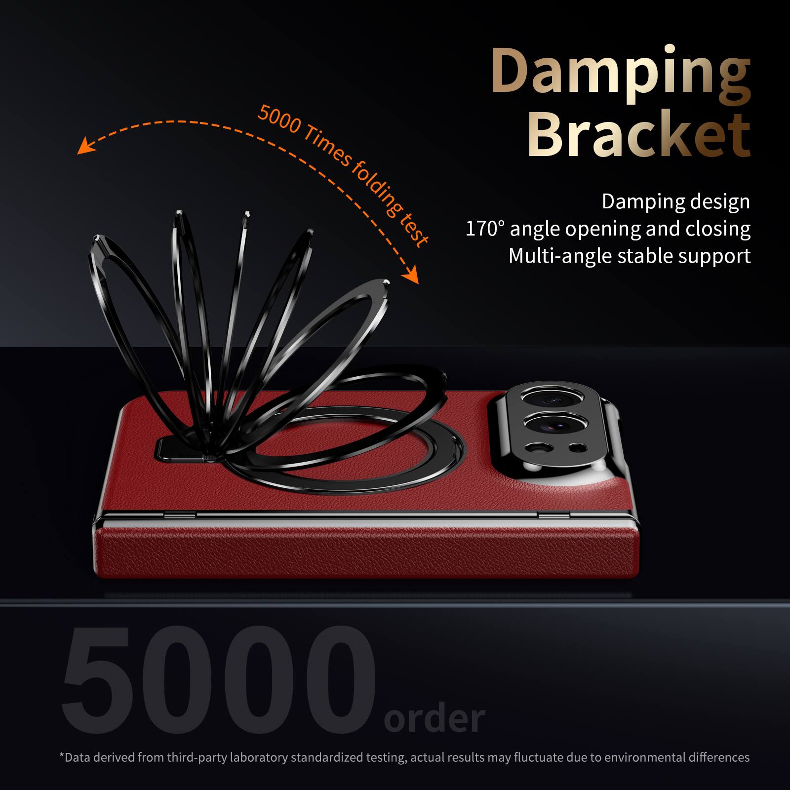 Damping Bracket  
5000 Times folding test  
170° angle opening and closing  
Damping design  
Multi-angle stable support  

5000 order  
*Data derived from third-party laboratory standardized testing, actual results may fluctuate due to environmental differences