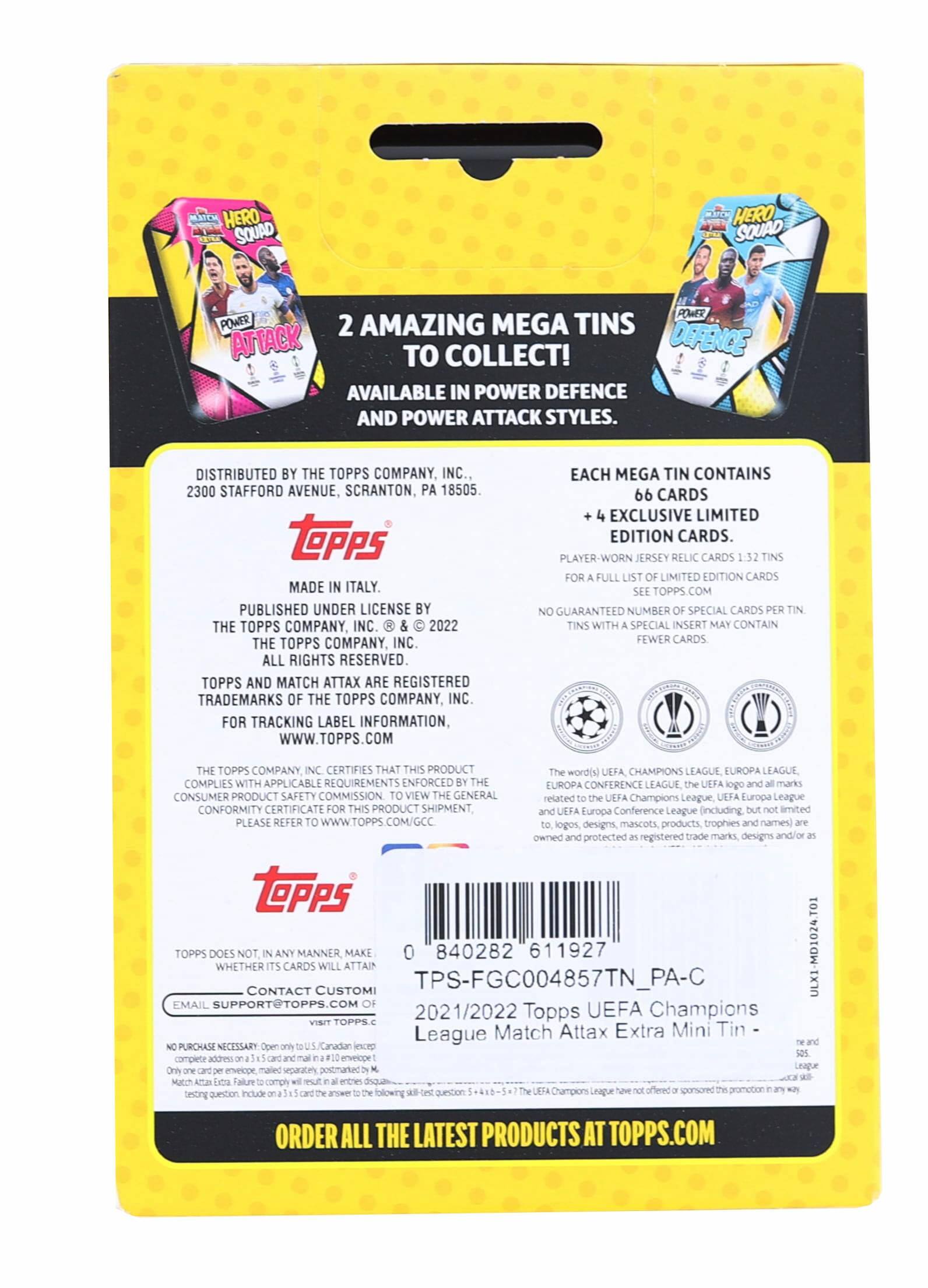 HERO SQUAD HERO SQUAD POWER POWER 2 AMAZING MEGA TINS ATTACK TO COLLECT! DEFENCE AVAILABLE IN POWER DEFENCE AND POWER ATTACK STYLES. DISTRIBUTED BY THE TOPPS COMPANY, INC. 2300 STAFFORD AVENUE, SCRANTON, PA 18505. MADE IN ITALY. PUBLISHED UNDER LICENSE BY THE TOPPS COMPANY, INC. © 2022 THE TOPPS COMPANY, INC. ALL RIGHTS RESERVED. TOPPS AND MATCH ATTAX ARE REGISTERED TRADEMARKS OF THE TOPPS COMPANY, INC. FOR TRACKING LABEL INFORMATION, WWW.TOPPS.COM. EACH MEGA TIN CONTAINS 66 CARDS + 4 EXCLUSIVE LIMITED EDITION CARDS. PLAYER-WORN JERSEY RELIC CARDS 1:2.72 TINS. FOR A FULL LIST OF LIMITED EDITION CARDS SEE TOPPS.COM. NO GUARANTEED NUMBER OF SPECIAL CARDS PER TIN. TINS WITH A SPECIAL INSERT MAY CONTAIN FEWER CARDS. THE TOPPS COMPANY, INC. CERTIFIES THAT THIS PRODUCT COMPLIES WITH APPLICABLE REQUIREMENTS ENFORCED BY THE CONSUMER PRODUCT SAF