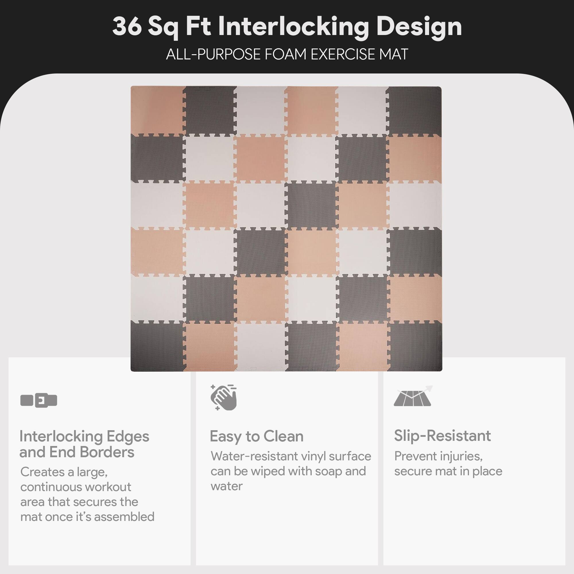 36 Sq Ft Interlocking Design  
ALL-PURPOSE FOAM EXERCISE MAT  

Interlocking Edges and End Borders  
Creates a large, continuous workout area that secures the mat once it's assembled  

Easy to Clean  
Water-resistant vinyl surface can be wiped with soap and water  

Slip-Resistant  
Prevent injuries, secure mat in place