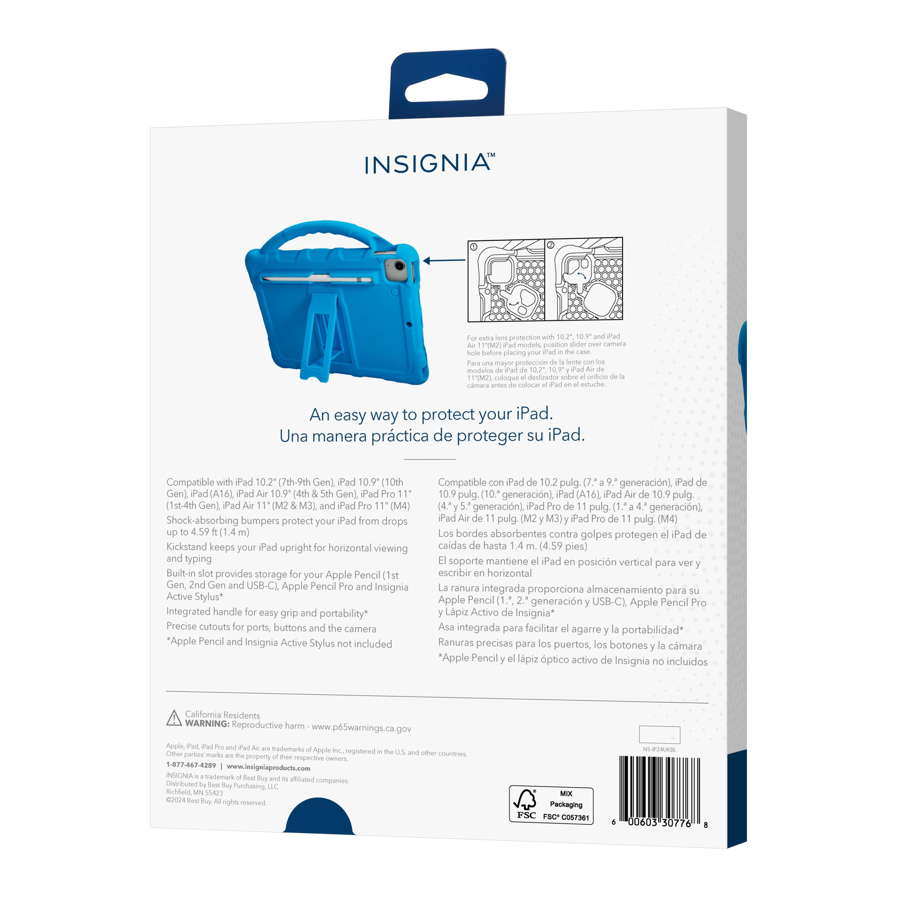 INSIGNIA protection models pcs placing proteccin mcution coloque destuado colocar cotuche An easy way to protect your iPad. Una manera prctica de proteger su iPad. Compatible Pad 10.2 (7th-9th Gen) Pad 10.9 (10th Gen) Pad (A16) Pad 10.9 (4th Gen) Pad (1st-4th Gen) Pad (M2 Pad (M4) Shock-absorbing bumpers protect your Pad from drops 4.59 Kickstand keeps your Pad upright horizontal viewing typing Built-in provides storage your Apple Pencil (1st Gen, USB-C). Apple Pencil and Insignia Active Stylus* integrated handle easy grip and portability* Precise cutouts ports, buttons camera *Apple Pencil Insignia Active Stylus included Compatible Pad 10.2 pulg. generacin) Pad 10.9 pulg (10" generacin) Pad [A16] Pad 10.9 pulg. (4.) generacin) Pad pulg. generacin) iPad pulg. (M2 M3)y iPad pulg (M4) bordes absorbentes contra golpes protegen Pad cadas hasta (4.59 pies) soporte mantiene Pad posicin vertical para escribir horizontal ranura integrada proporciona a