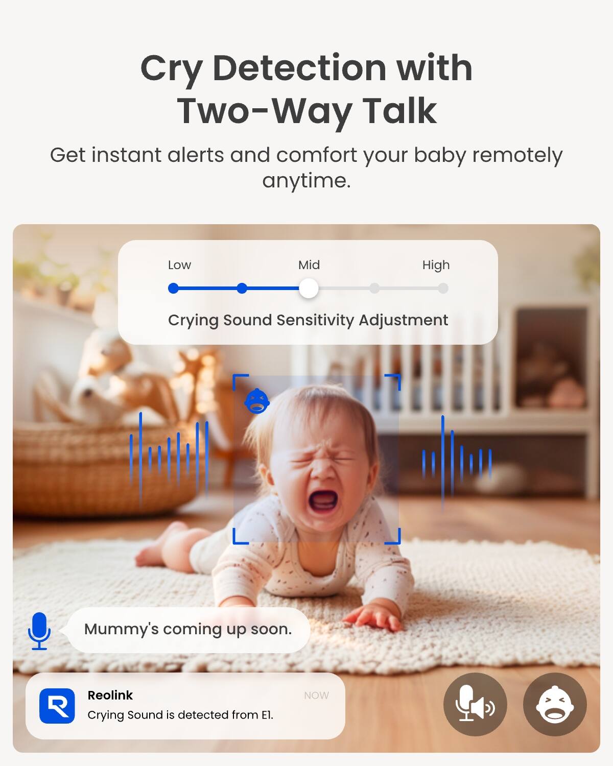 Cry Detection with Two-Way Talk  
Get instant alerts and comfort your baby remotely anytime.  

Low Mid High  
Crying Sound Sensitivity Adjustment  

Mummy's coming up soon.  

Reolink  
Crying Sound is detected from El.  

NOW