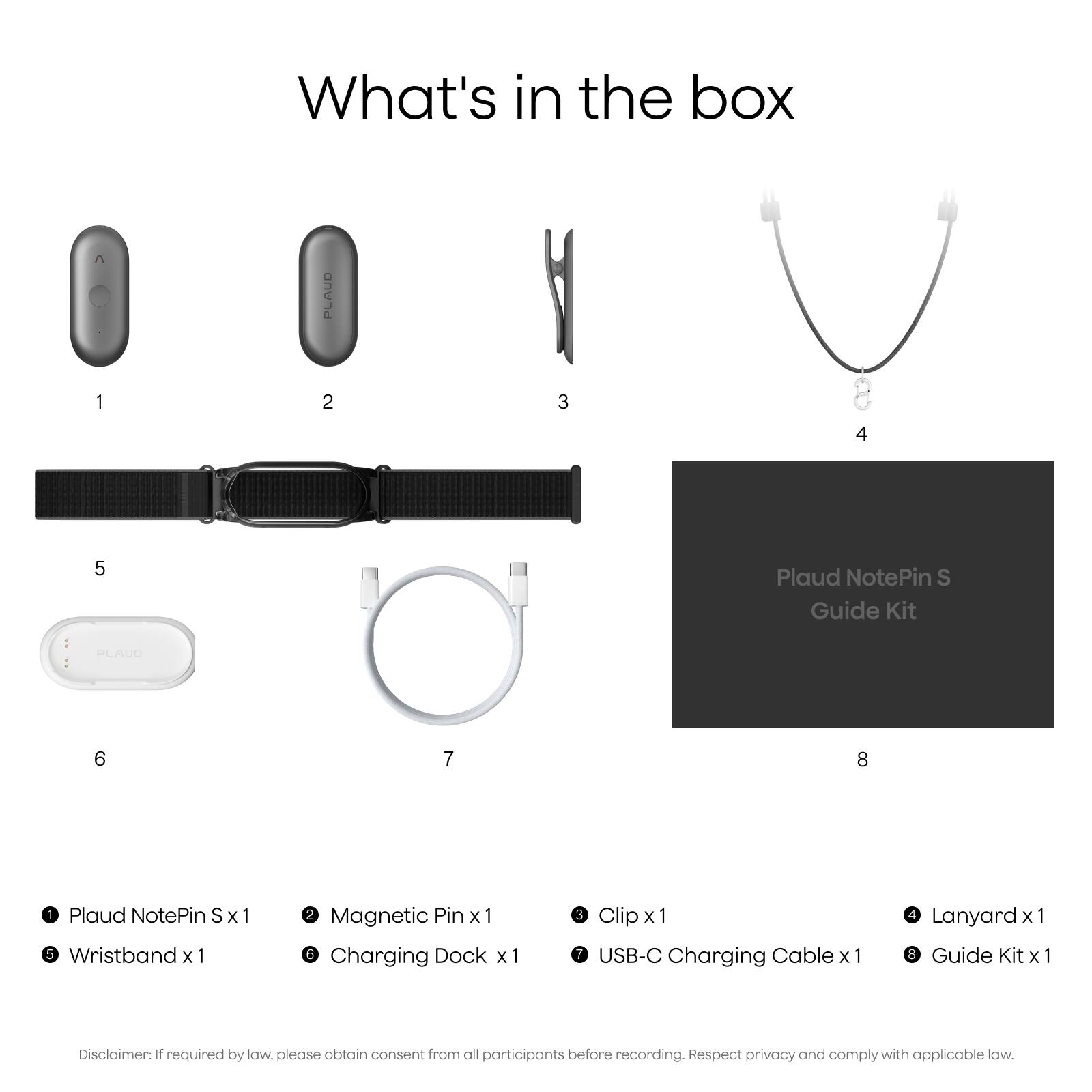 What's in the box

1. Plaud NotePin S
2. Magnetic Pin
3. Clip
4. USB-C Charging Cable
5. Wristband
6. Charging Dock
7. Lanyard
8. Plaud NotePin S Guide Kit

Disclaimer: If required by law, please obtain consent from all participants before recording. Respect privacy and comply with applicable law.