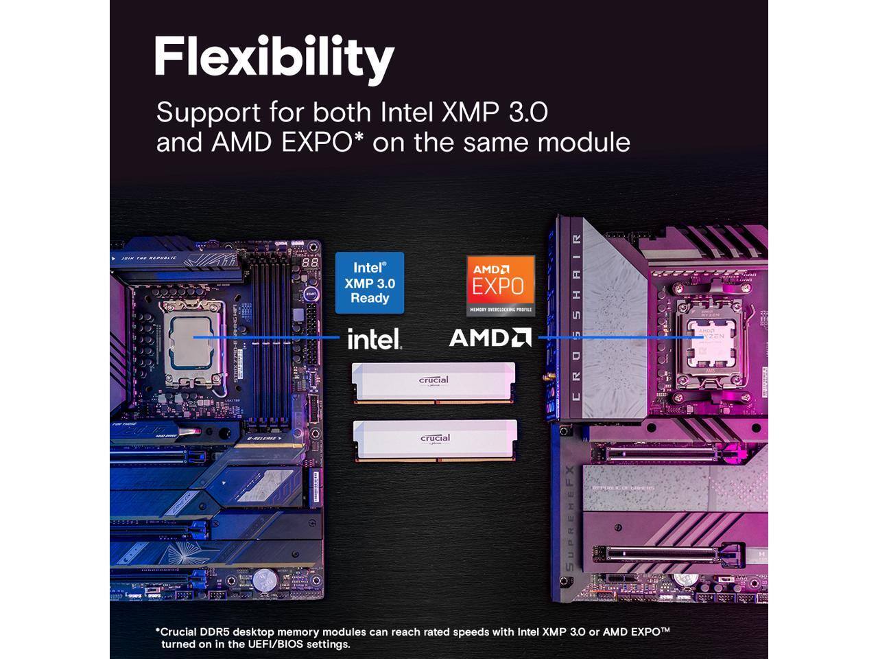 Flexibility  
Support for both Intel XMP 3.0 and AMD EXPO* on the same module

Intel® XMP 3.0 Ready  
AMD® EXPO  
crucial  
crucial  

*Crucial DDR5 desktop memory modules can reach rated speeds with Intel XMP 3.0 or AMD EXPO™ turned on in the UEFI/BIOS settings.