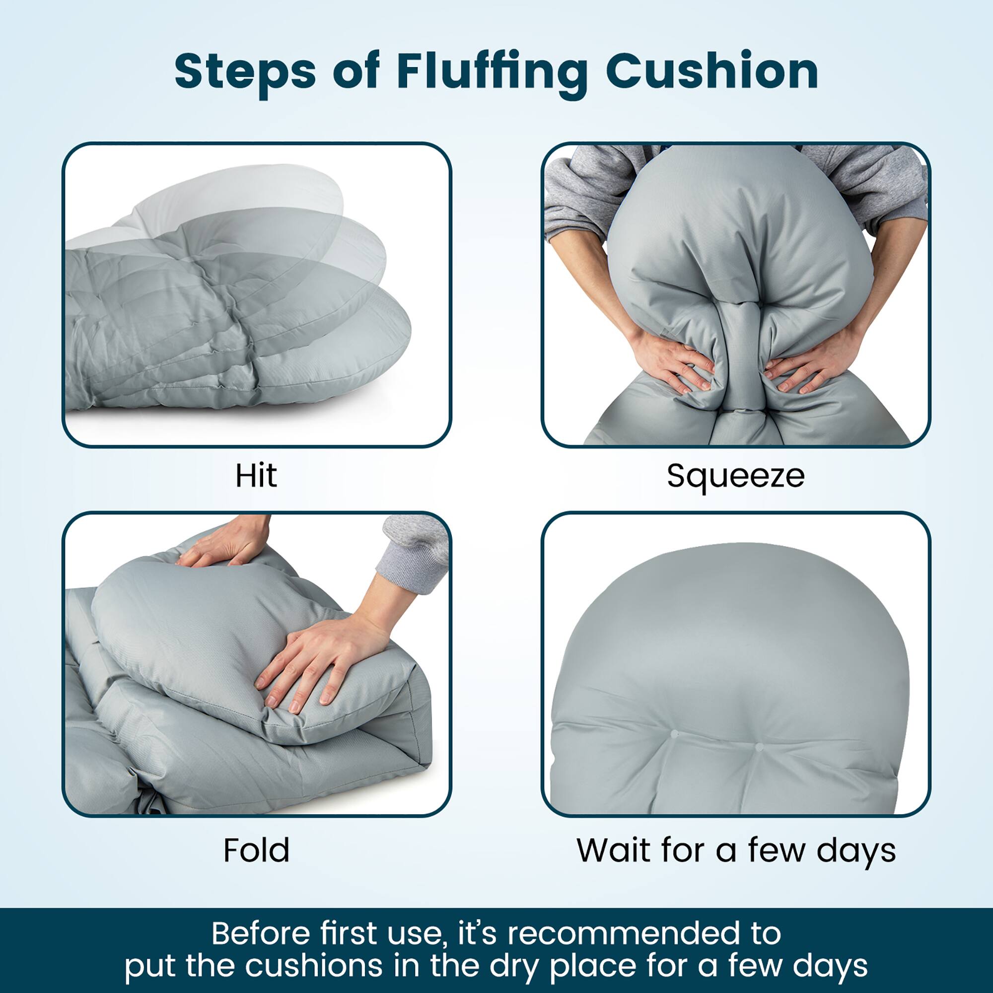 Steps of Fluffing Cushion

- Hit
- Squeeze
- Fold
- Wait for a few days

Before first use, it's recommended to put the cushions in the dry place for a few days.