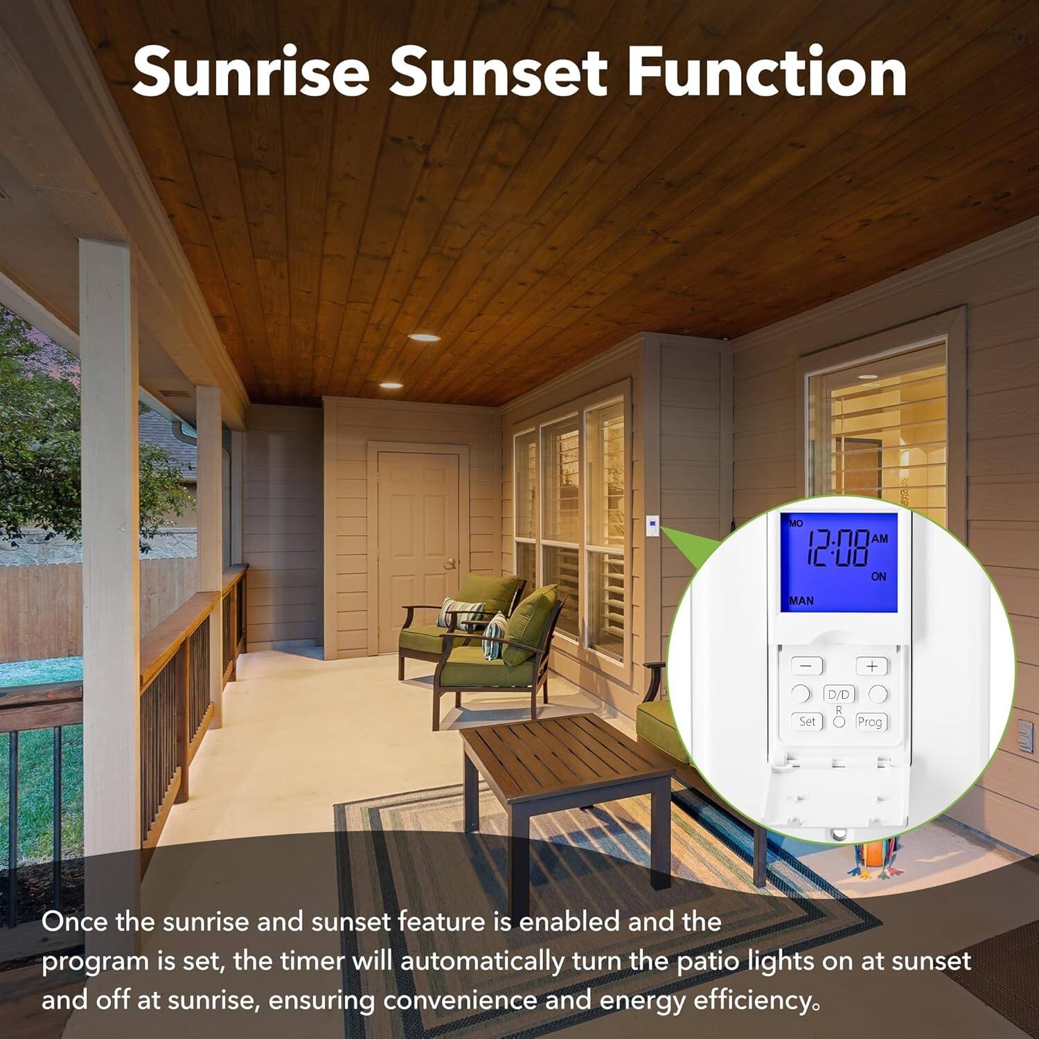 Sunrise Sunset Function

Once the sunrise and sunset feature is enabled and the program is set, the timer will automatically turn the patio lights on at sunset and off at sunrise, ensuring convenience and energy efficiency.