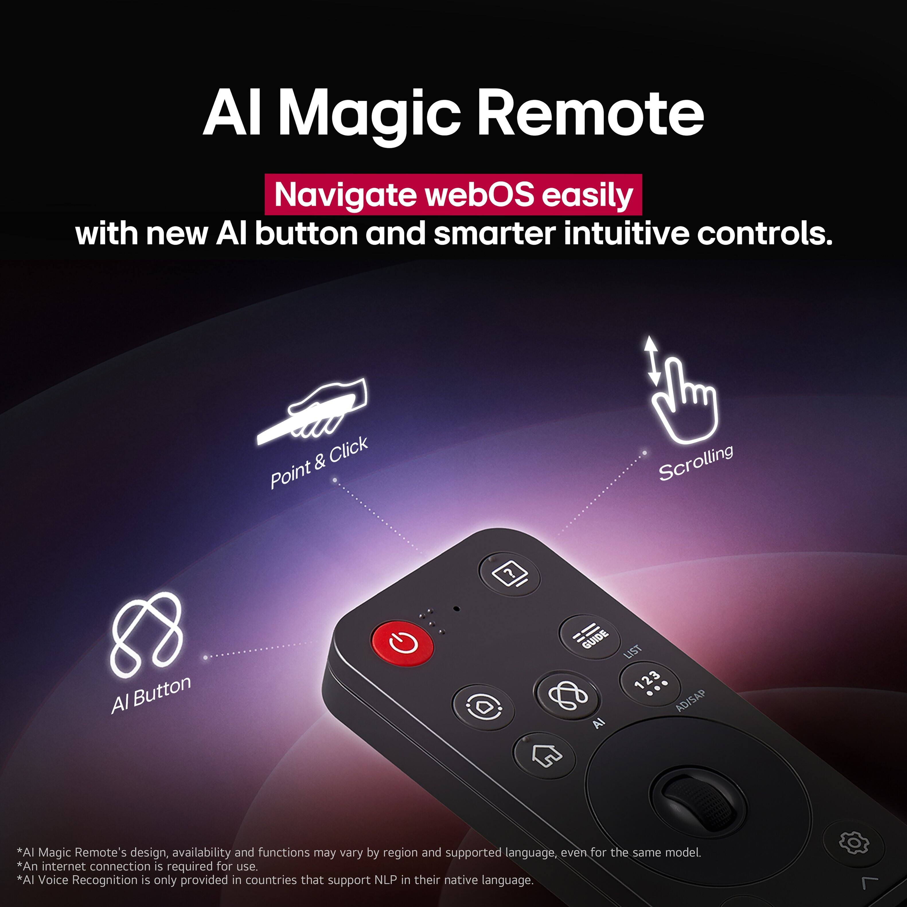 Al Magic Remote: Navigate webOS easily with new Al button and smarter intuitive controls. Click, Point, Scrolling, Al Button. Guide 123 ADISAP AI. *AI Magic Remote's design, availability and functions may vary by region and supported language, even for the same model. *An internet connection is required for use. *Al Voice Recognition is only provided in countries that support NLP in their native language.