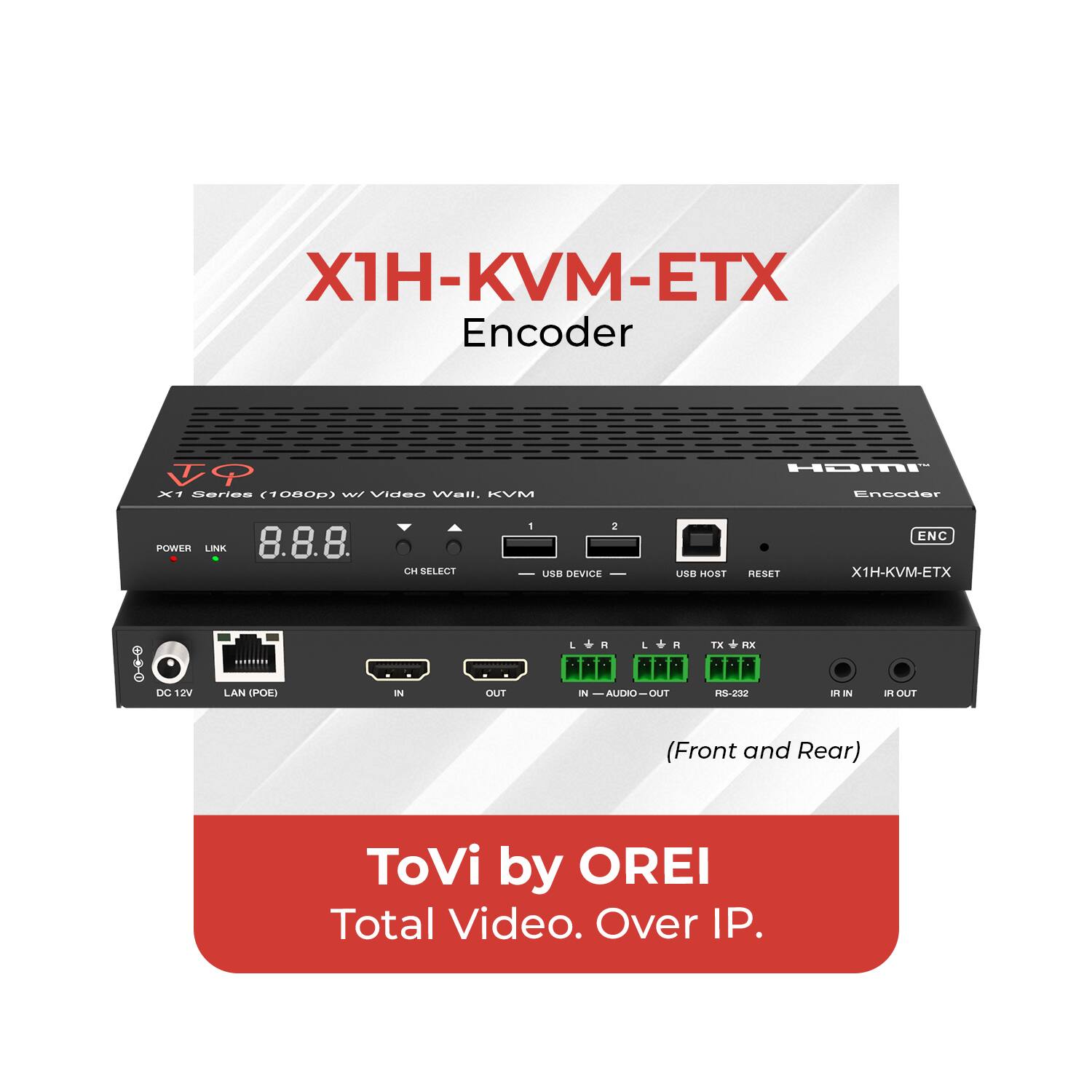 X1H-KVM-ETX Encoder  
X1 Series (1080p) w/ Video Wall, KVM  
POWER LINK  
CH SELECT 1 2  
USB DEVICE USB HOST RESET  
ENC  
DC 12V  
LAN (POE)  
IN  
OUT  
IN — AUDIO — OUT  
RS-232  
IR IN  
IR OUT  
(Front and Rear)  
ToVi by OREI  
Total Video. Over IP.