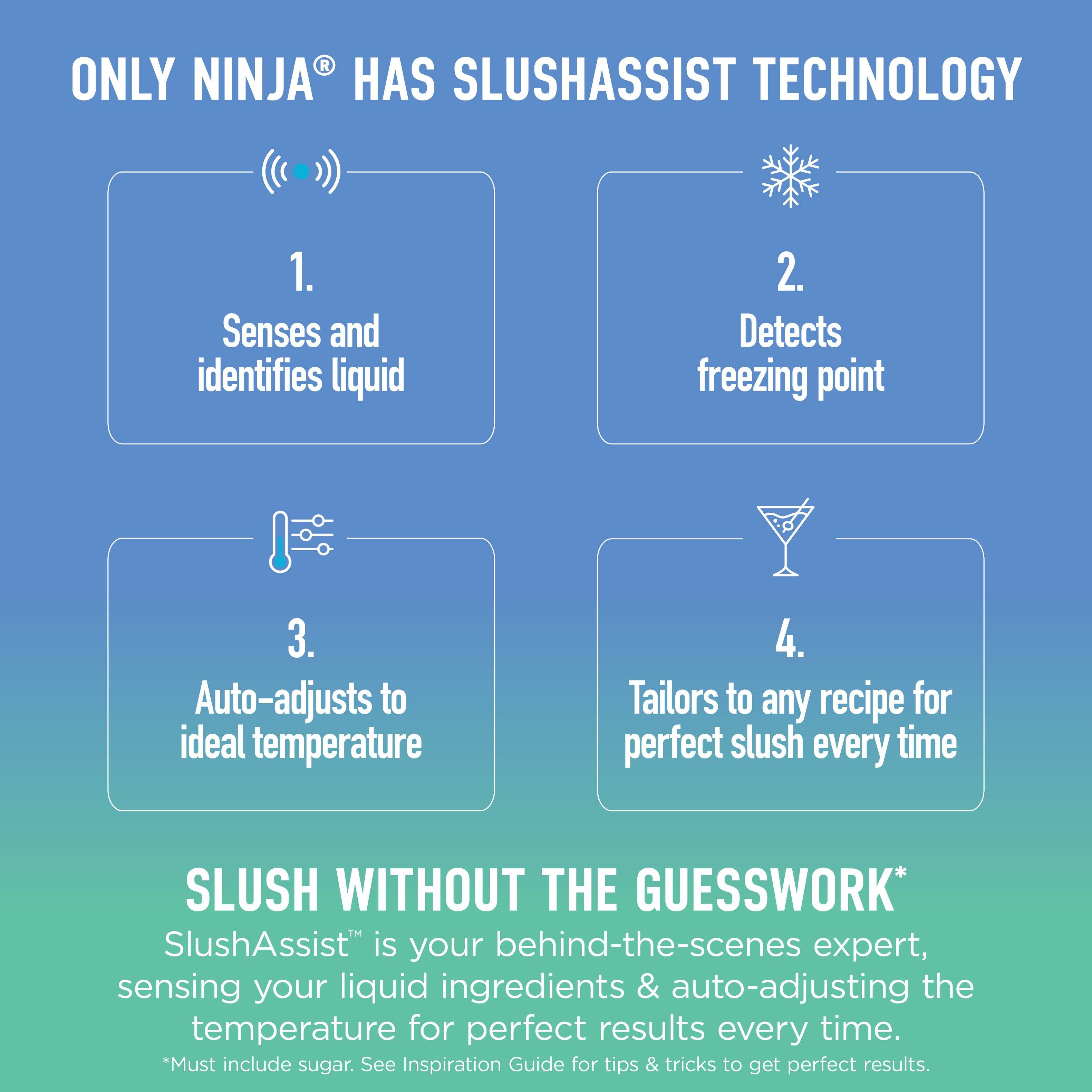 ONLY NINJA® HAS SLUSHASSIST TECHNOLOGY

1. Senses and identifies liquid
2. Detects freezing point
3. Auto-adjusts to ideal temperature
4. Tailors to any recipe for perfect slush every time

SLUSH WITHOUT THE GUESSWORK*
SlushAssist™ is your behind-the-scenes expert, sensing your liquid ingredients & auto-adjusting the temperature for perfect results every time.
*Must include sugar. See Inspiration Guide for tips & tricks to get perfect results.