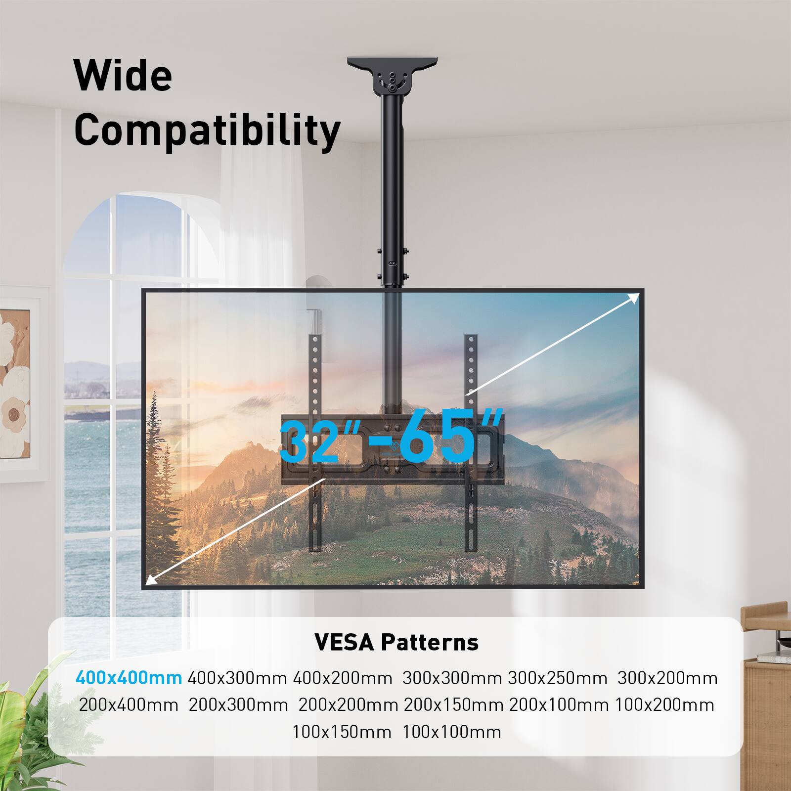 Wide Compatibility  
32" - 65"  

VESA Patterns  
400x400mm  
400x300mm  
400x200mm  
300x300mm  
300x250mm  
300x200mm  
200x400mm  
200x300mm  
200x200mm  
200x150mm  
200x100mm  
100x200mm  
100x150mm  
100x100mm