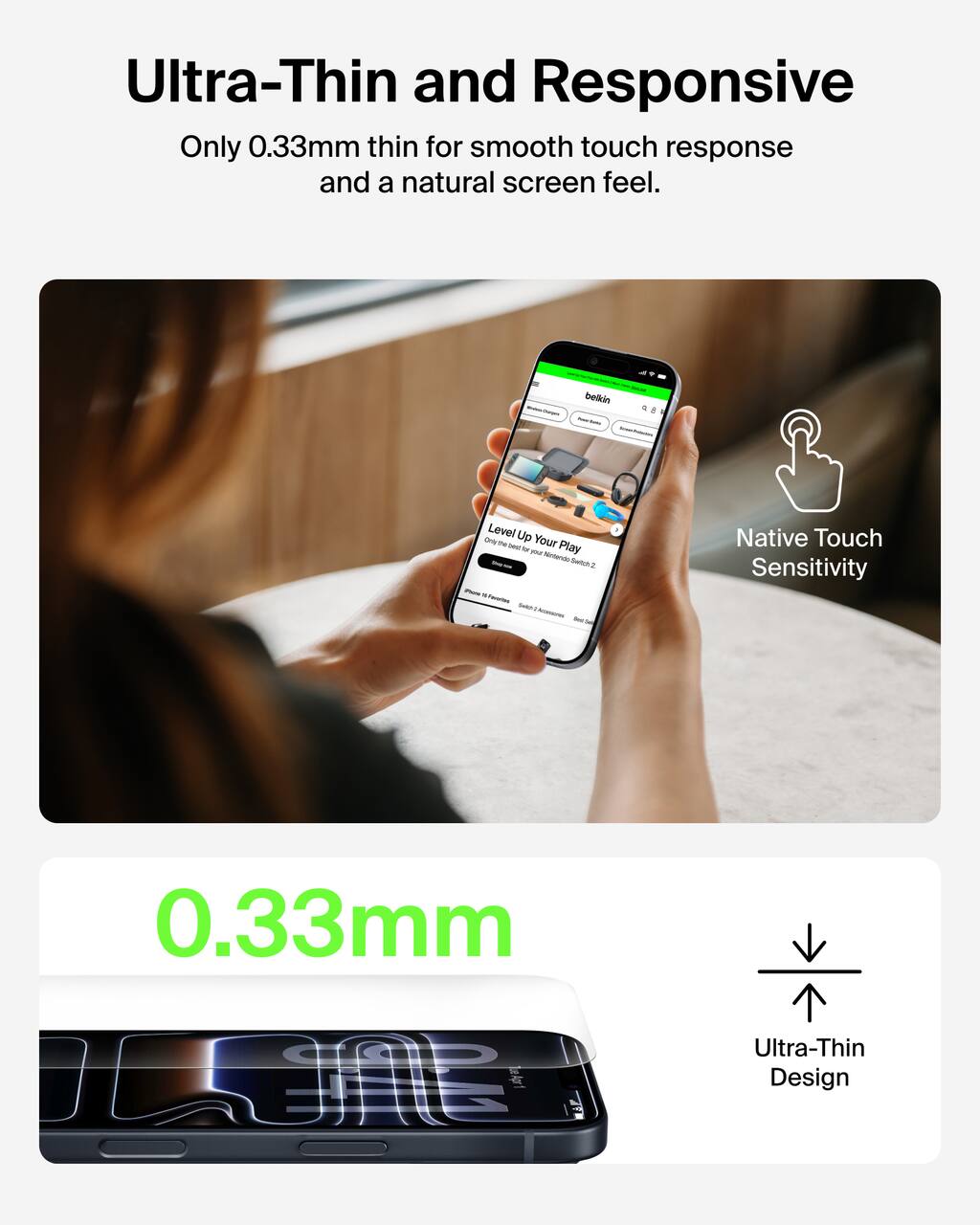 Ultra-Thin and Responsive  
Only 0.33mm thin for smooth touch response and a natural screen feel.

Native Touch Sensitivity

0.33mm  
Ultra-Thin Design