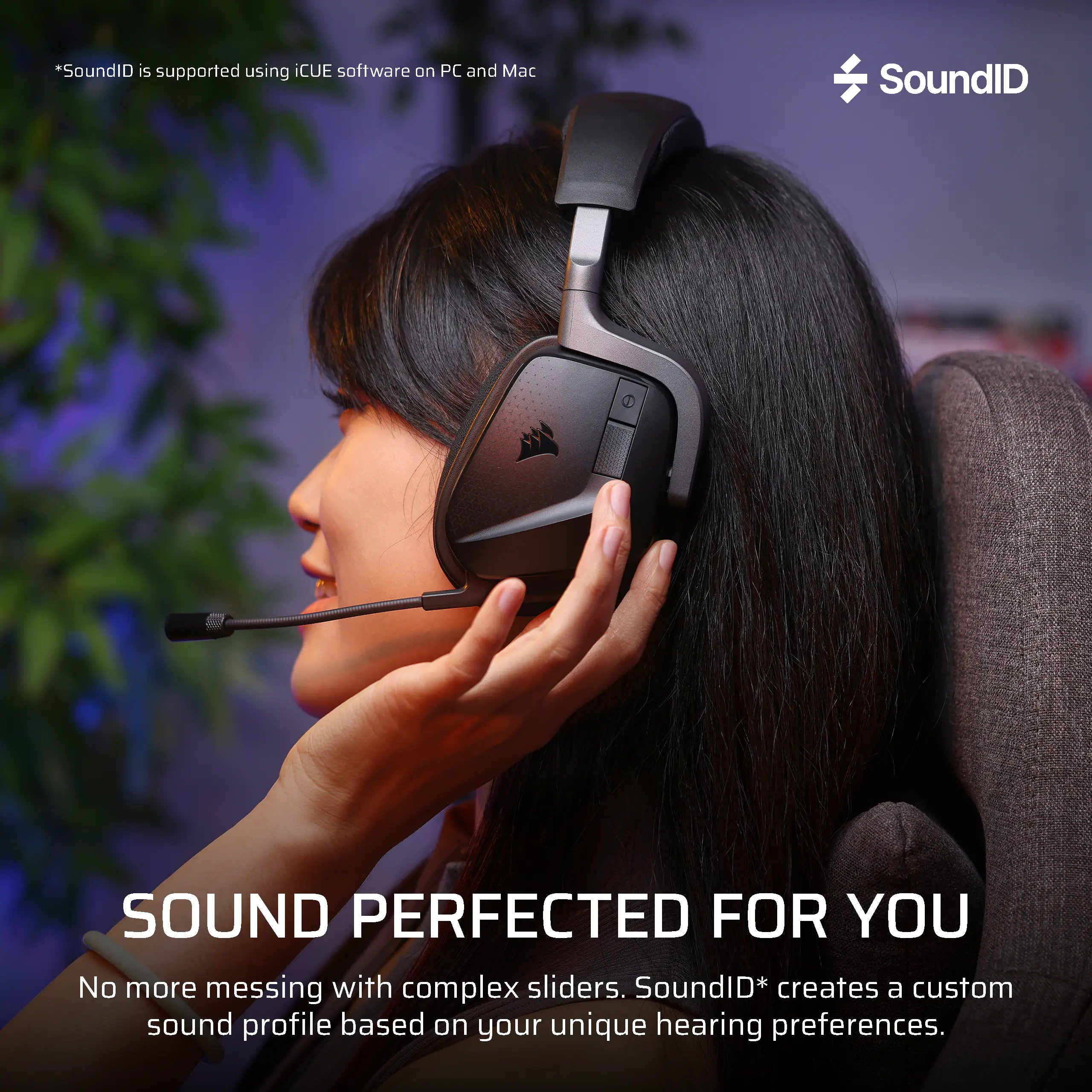 *SoundID is supported using iCUE software on PC and Mac

SoundID

SOUND PERFECTED FOR YOU

No more messing with complex sliders. SoundID* creates a custom sound profile based on your unique hearing preferences.