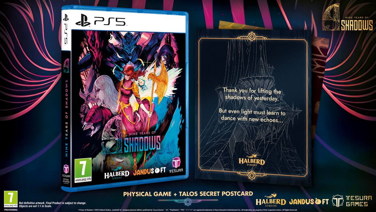 PS5  
NINE YEARS OF SHADOWS  
SHADOWS OF YEARS  
NINE SHADOWS  
0 7  
HALBERD  
JANDUSOFT  
TESURA  
www.pegi.info  
STUDIOS  
00009  

Thank you for lifting the shadows of yesterday,  
But even light must learn to dance with new echoes...  

HALBERD STUDIOS  
PHYSICAL GAME + TALOS SECRET POSTCARD  
7  
HALBERD JANDUSOFT  
FT  

Not definitive artwork. Final Product is subject to change.  
www.pegil.into  
Objects are not 1:1 in scale.  
STUDIOS  
PROVISIONAL  
Teas a Shadows  
285 Kalbherd Stadies JanduSot  
Europe  
physical editions published by Tesura Games".  
A PlayStatis "PET PS a registered trademark.  
All trademarks are property of their respective owners.  
All Rights reserved.  
TESURA GAMES