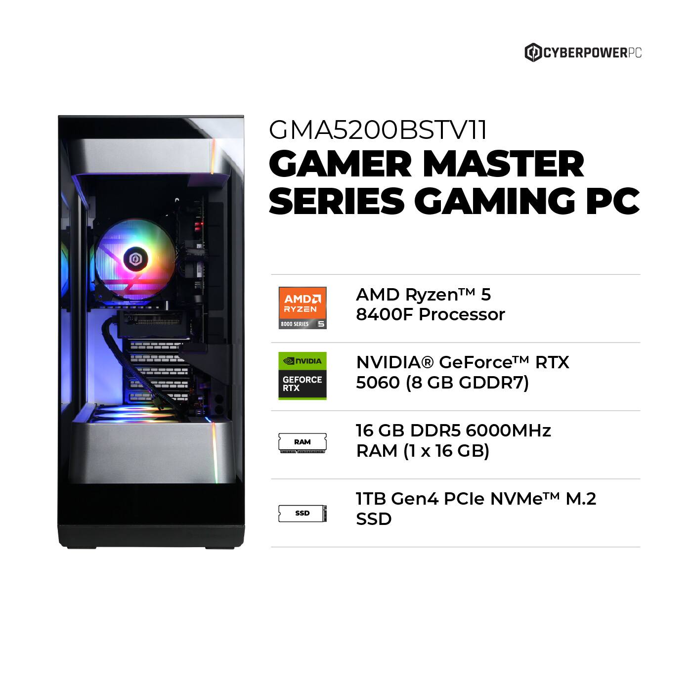 CYBERPOWERPC GMA5200BSTV11 GAMER MASTER SERIES GAMING PC AMD Ryzen - SERIES AMD Ryzen 5 8400F Processor, NVIDIA NVIDIA GeForce RTX 5060 GB RTX (8 GDDR7) RAM, 16 GB DDR5 6000MHz RAM (1 x 16 GB), SSD 1TB Gen4 PCle NVMeTM M.2 SSD.