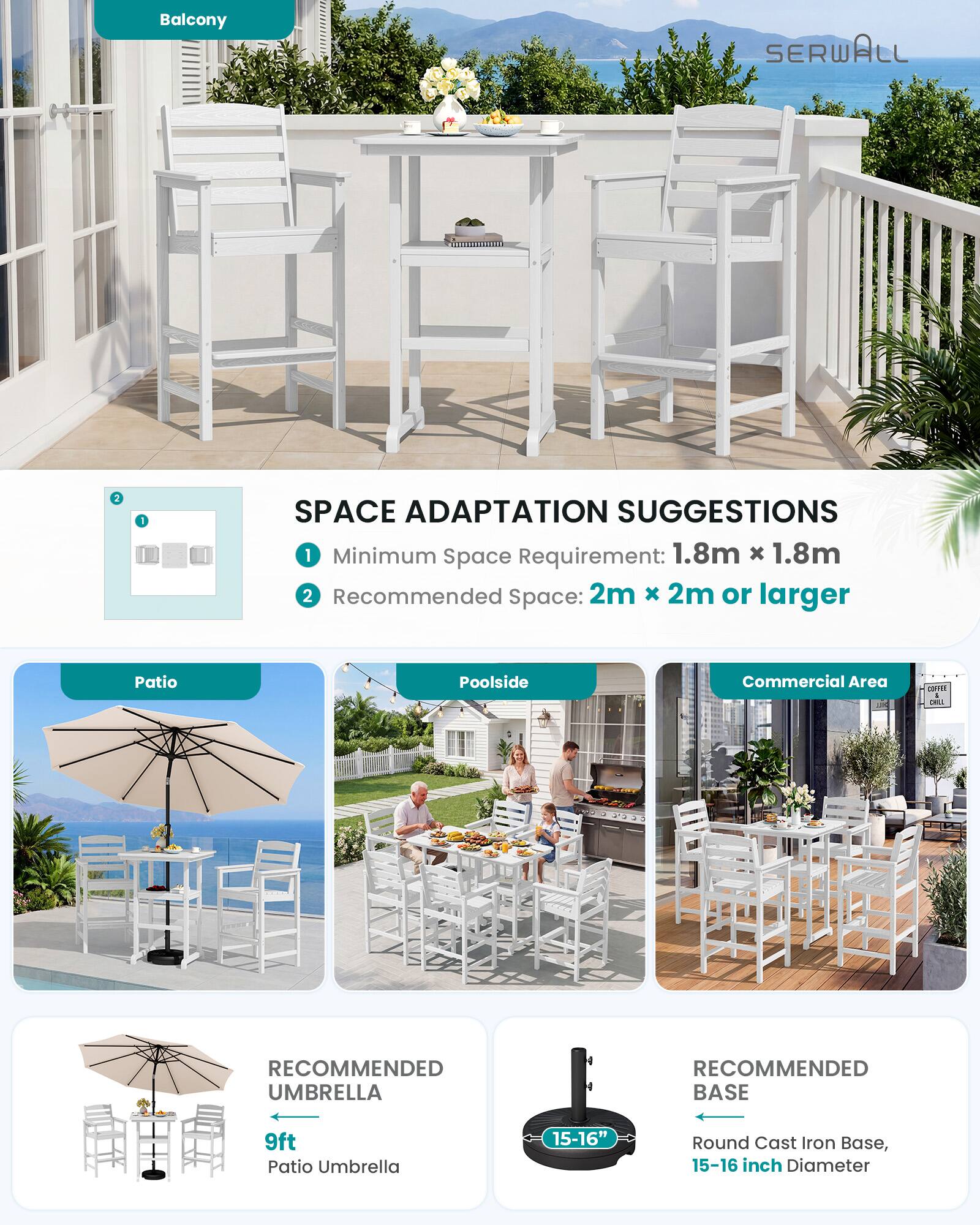 Balcony

SERWALL

SPACE ADAPTATION SUGGESTIONS
1. Minimum Space Requirement: 1.8m x 1.8m
2. Recommended Space: 2m x 2m or larger

Patio
Poolside
Commercial Area

RECOMMENDED UMBRELLA
9ft Patio Umbrella

RECOMMENDED BASE
15-16" Round Cast Iron Base, 15-16 inch Diameter