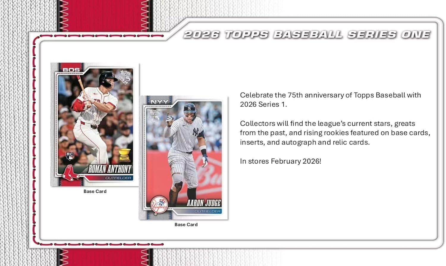 2026 TOPPS BASEBALL SERIES ONE

Celebrate the 75th anniversary of Topps Baseball with 2026 Series 1. Collectors will find the league's current stars, greats from the past, and rising rookies featured on base cards, inserts, and autograph and relic cards.

RC ROMAN ANTHONY OUTFIELDER

Base Card

AARON JUDGE OUTFIELDER

Base Card

In stores February 2026!