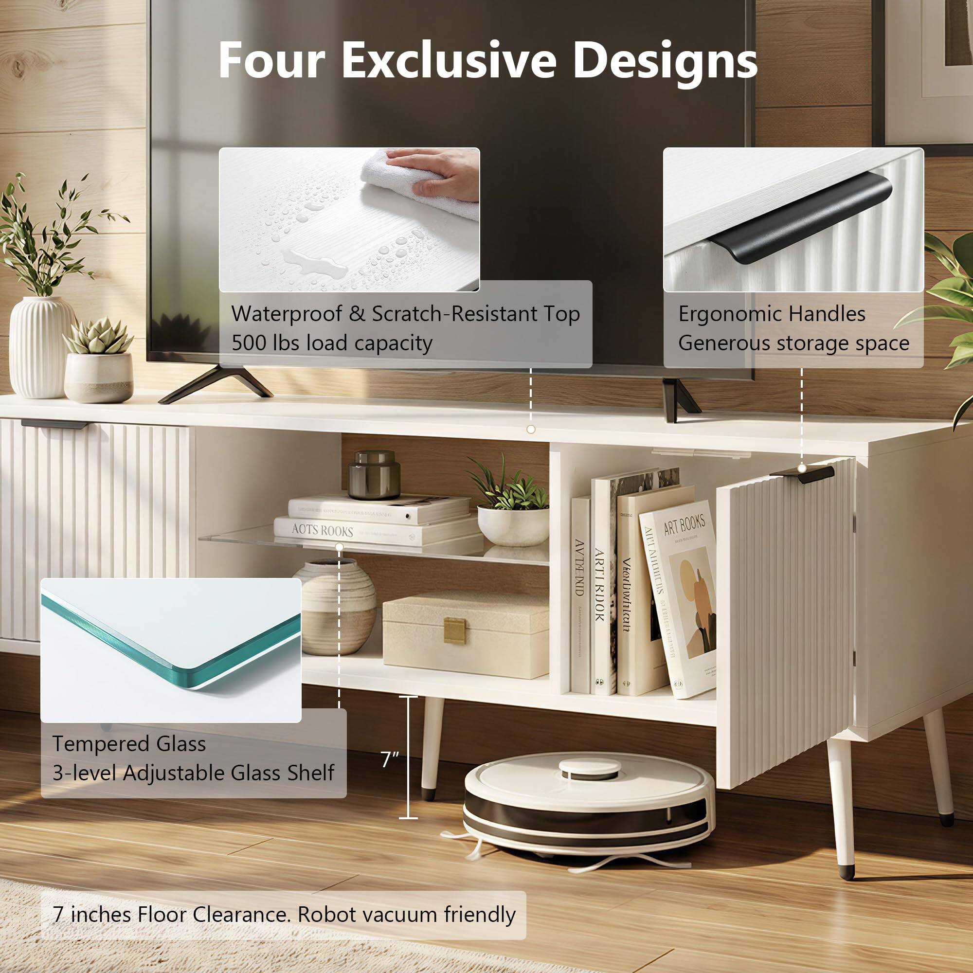 Four Exclusive Designs  
Waterproof & Scratch-Resistant Top  
500 lbs load capacity  
Ergonomic Handles  
Generous storage space  
Tempered Glass  
3-level Adjustable Glass Shelf  
7"  
7 inches Floor Clearance. Robot vacuum friendly