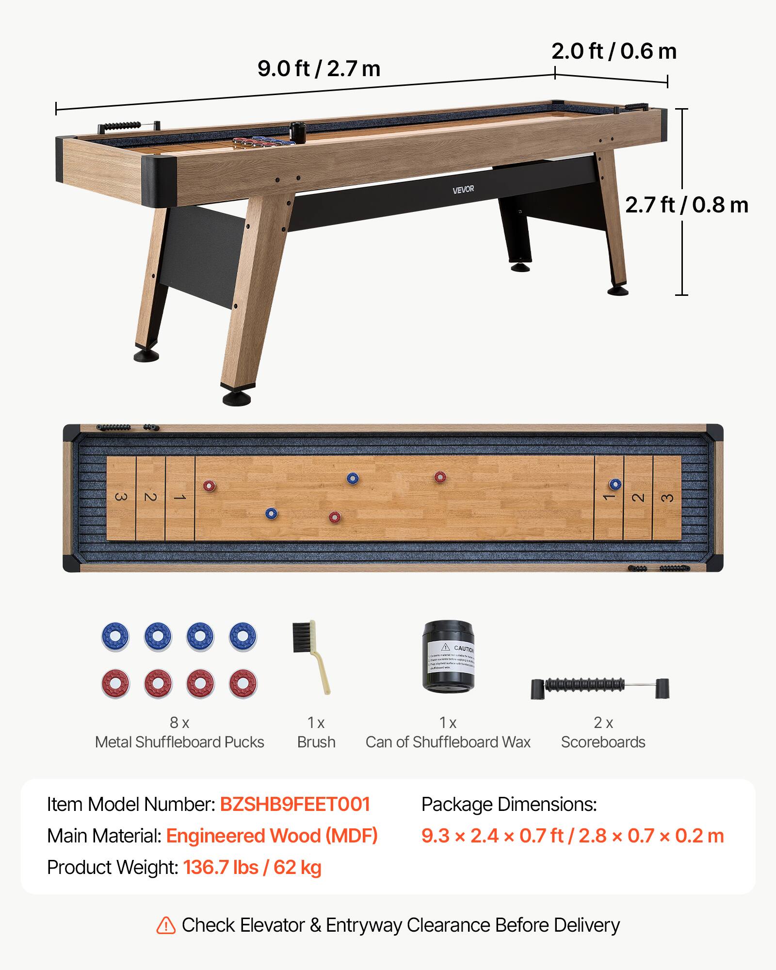 9.0ft/2.7m  
9.0 ft/ 2.7 m  
2.0ft/0.6m  
2.0 ft 0.6 m  
VEVOR  
2.7ft/0.8m  
2.7 0.8 m  
3 2 1 1 2 3  
CAUTO  
8 x Metal Shuffleboard Pucks  
1 1x Brush  
1 1x 2 X Can of Shuffleboard Wax Scoreboards  
Item Model Number: BZSHB9FEET001  
Package Dimensions: 9.3 x 2.4 x 0.7 ft/2.8 x 0.7 x 0.2 m  
Main Material: Engineered Wood (MDF)  
Product Weight: 136.7 lbs/ 62 kg  
Check Elevator & Entryway Clearance Before Delivery