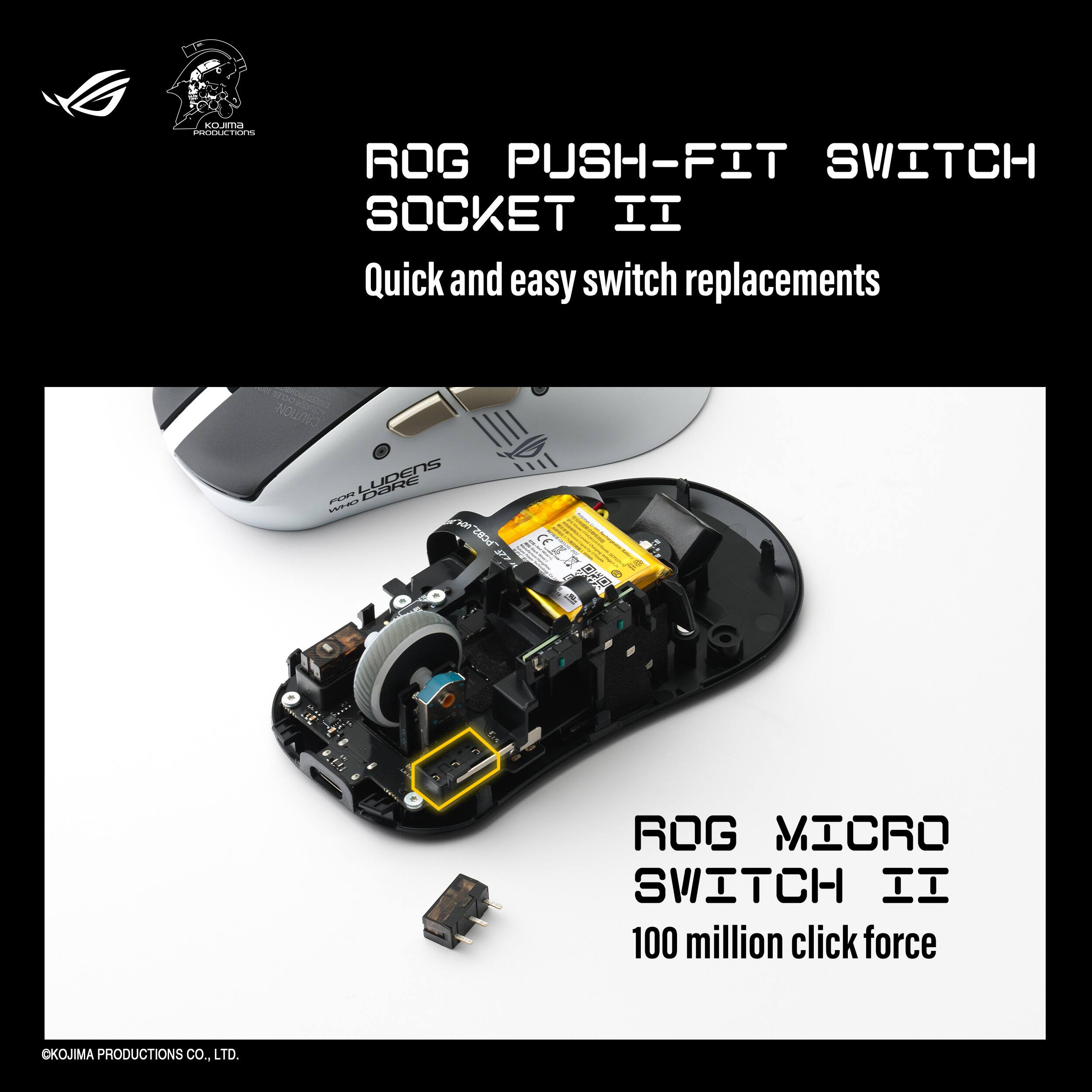 ROG PUSH-FIT SWITCH SOCKET II  
Quick and easy switch replacements  

ROG MICRO SWITCH II  
100 million click force  

©OKOJIMA PRODUCTIONS CO., LTD.
