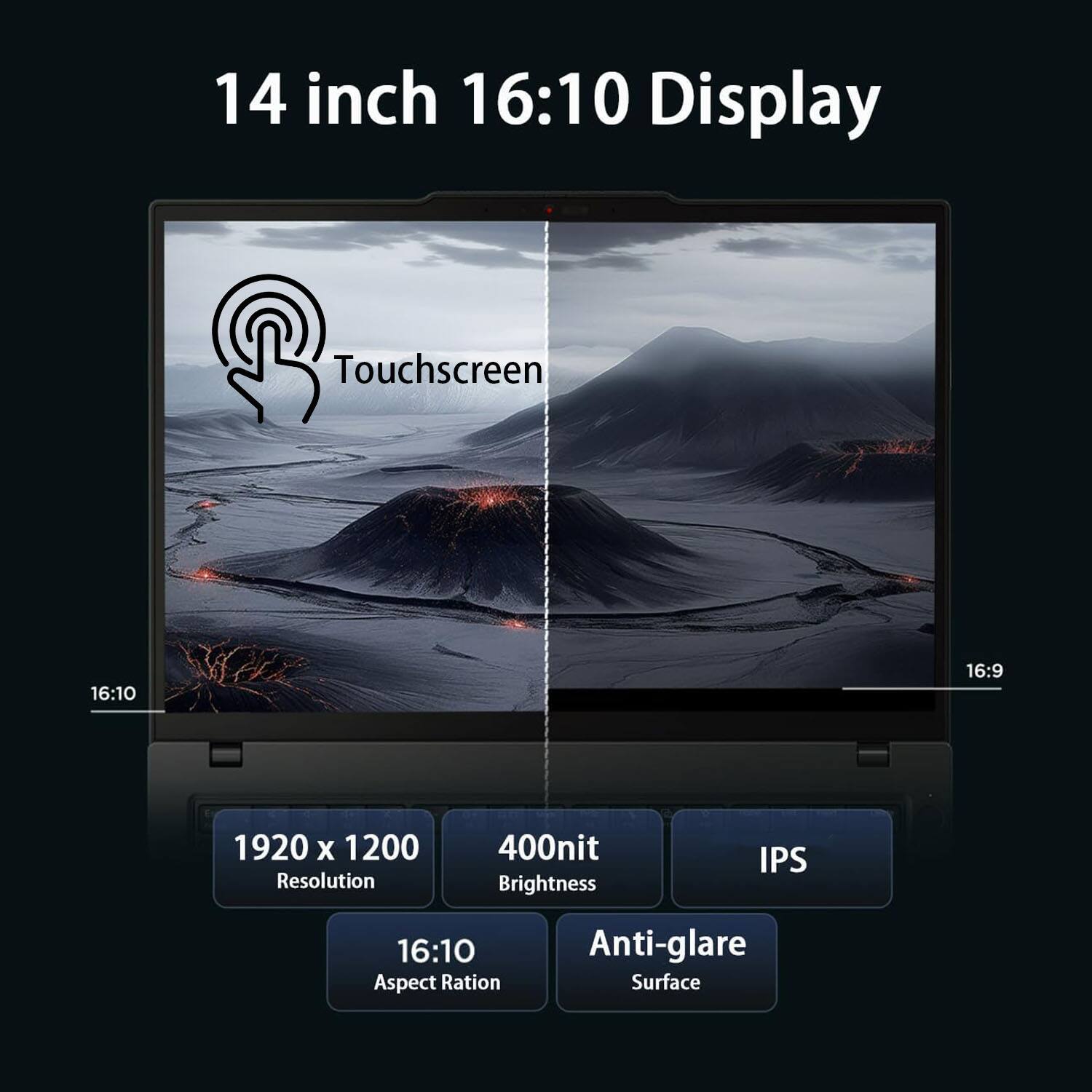 14 inch 16:10 Display  
Touchscreen  
1920 x 1200 Resolution  
400nit Brightness  
IPS  
16:10 Aspect Ratio  
Anti-glare Surface