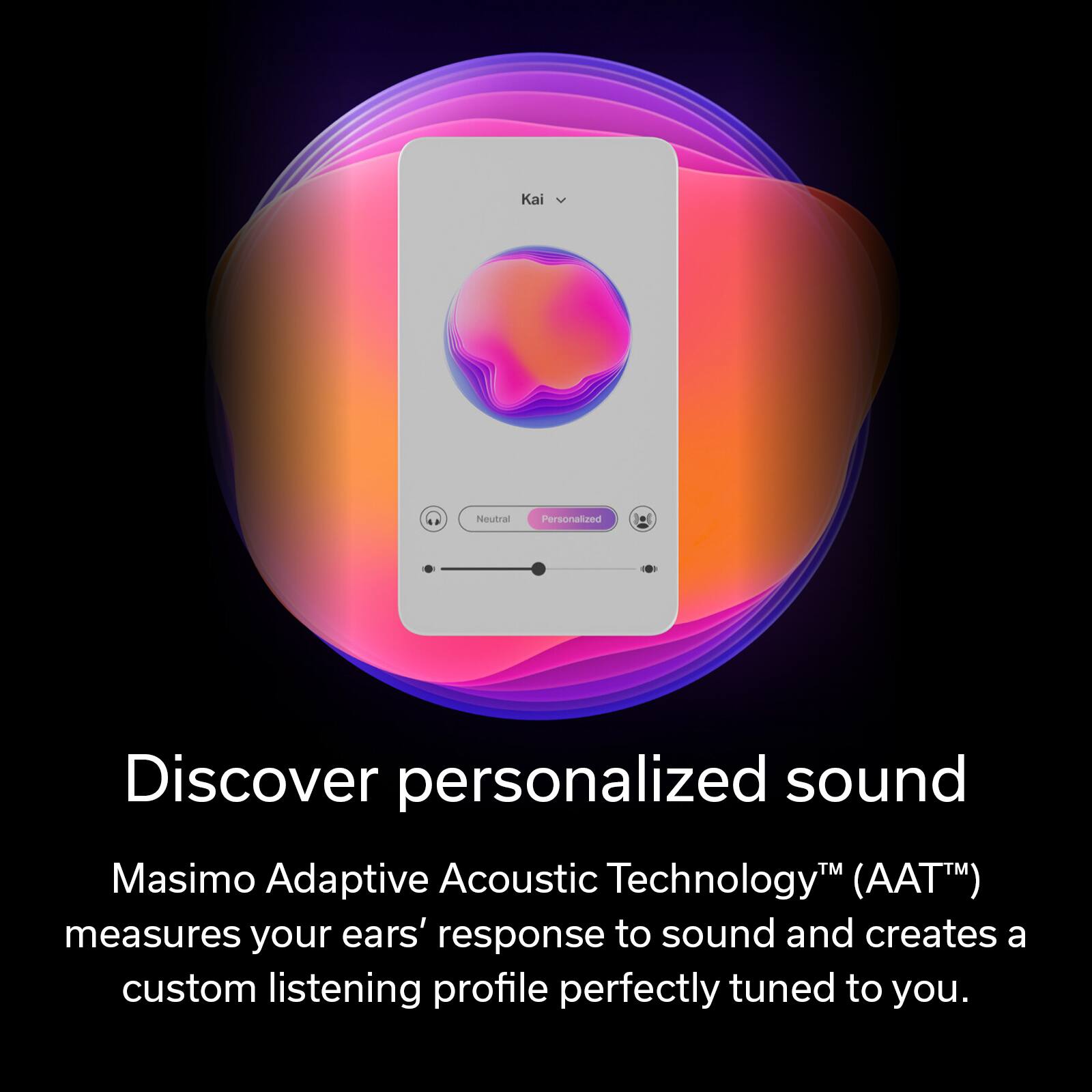 Discover personalized sound with Masimo Adaptive Acoustic Technology (AAT). AAT measures your ears' response to sound and creates a custom listening profile perfectly tuned to you.