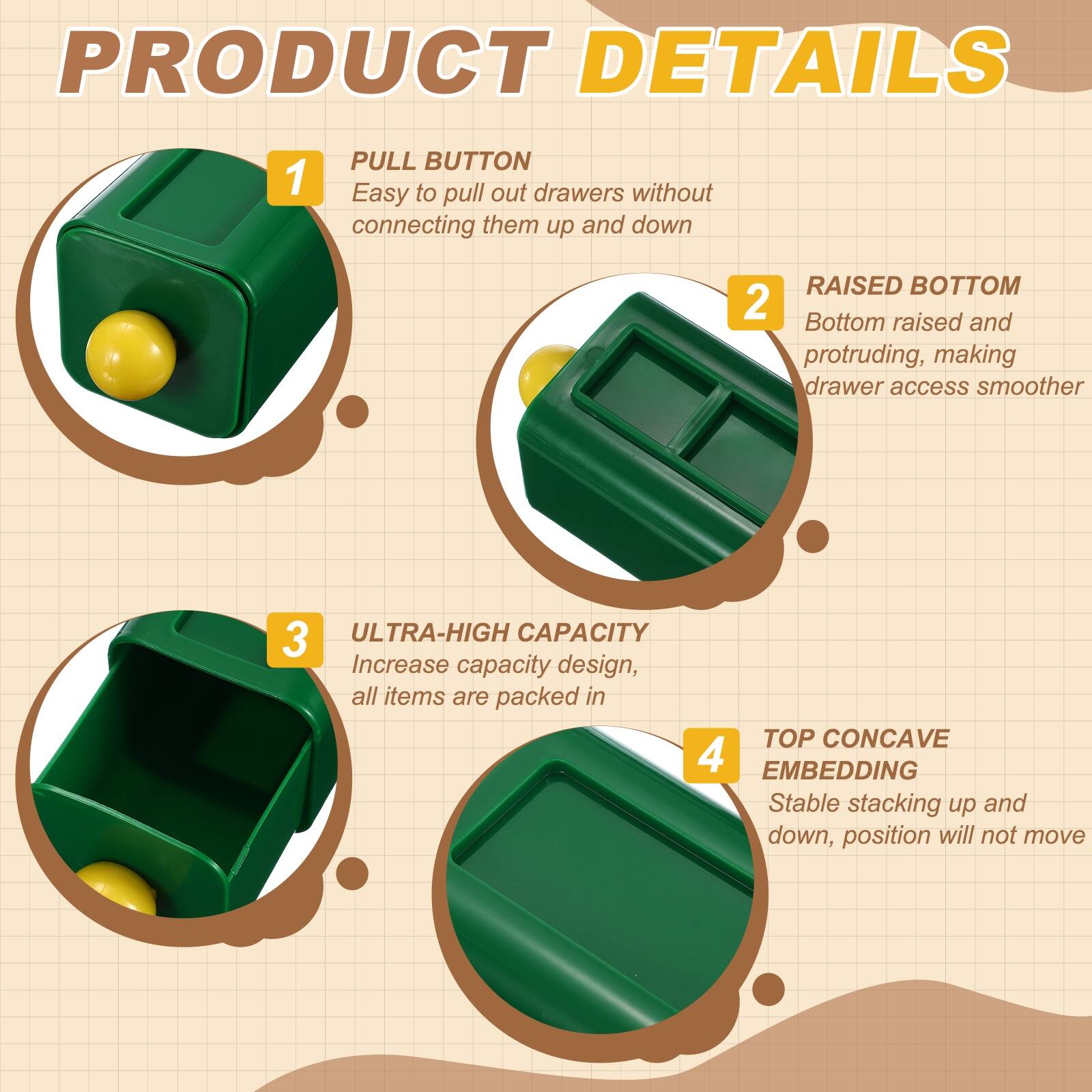 PRODUCT DETAILS

1. PULL BUTTON
   - Easy to pull out drawers without connecting them up and down

2. RAISED BOTTOM
   - Bottom raised and protruding, making drawer access smoother

3. ULTRA-HIGH CAPACITY
   - Increase capacity design, all items are packed in

4. TOP CONCAVE EMBEDDING
   - Stable stacking up and down, position will not move