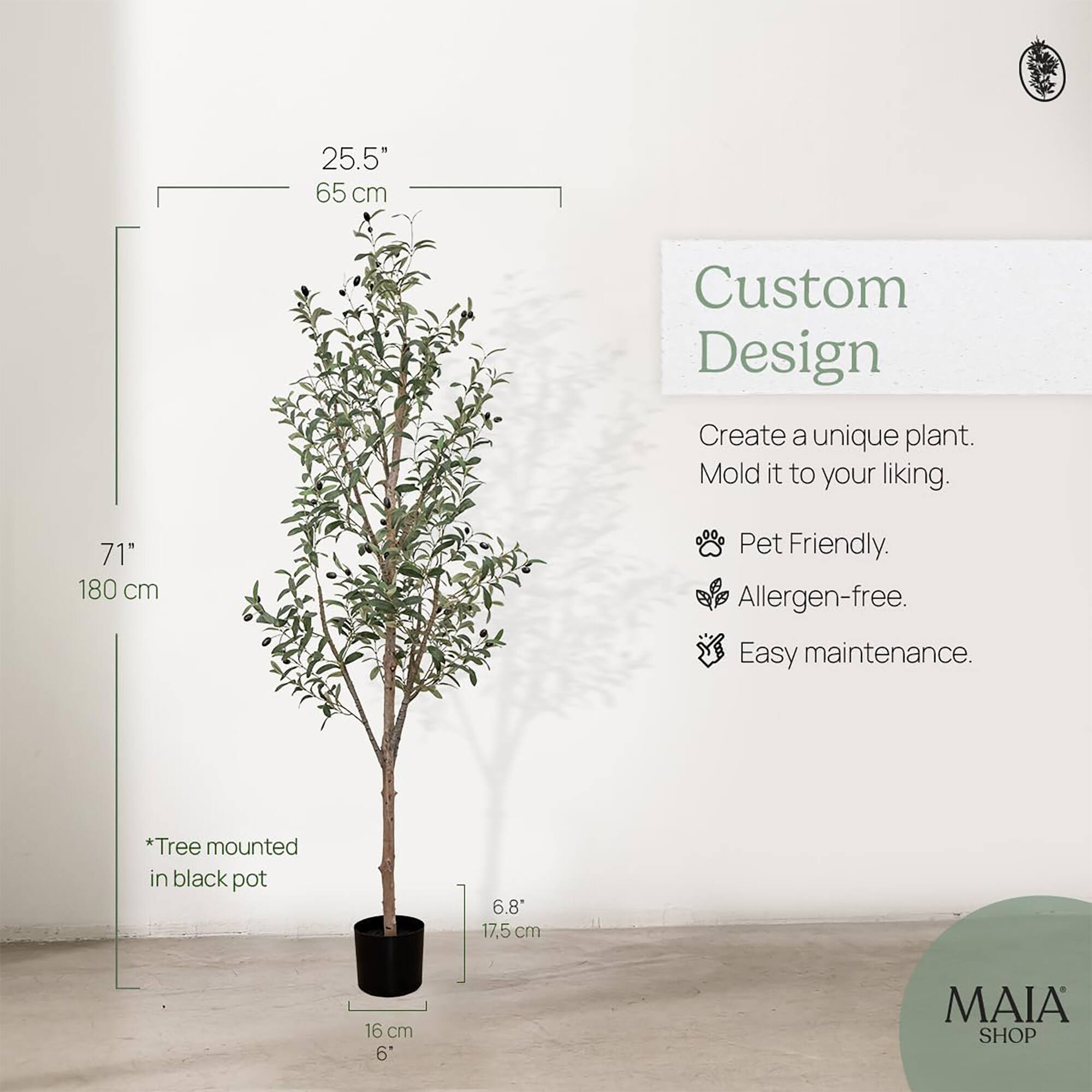 25.5"  
65 cm  

71"  
180 cm  

*Tree mounted in black pot  

6.8"  
17.5 cm  

16 cm  
6"  

Custom Design  
Create a unique plant. Mold it to your liking.  

- Pet Friendly.  
- Allergen-free.  
- Easy maintenance.  

MAIA SHOP