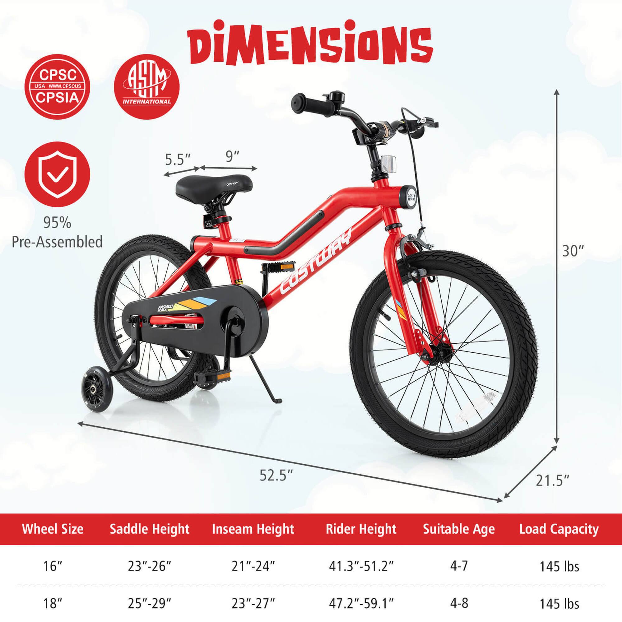 **Dimensions**

- **Wheel Size:** 16" / 18"
- **Saddle Height:** 23"-26" / 25"-29"
- **Inseam Height:** 21"-24" / 23"-27"
- **Rider Height:** 41.3"-51.2" / 47.2"-59.1"
- **Suitable Age:** 4-7 / 4-8
- **Load Capacity:** 145 lbs

**Measurements:**
- **Seat Height:** 5.5" / 9"
- **Seat to Ground:** 21.5"
- **Seat to Handlebar:** 30"
- **Length:** 52.5"

**Certifications:**
- CPSC USA
- CPSIA
- ASTM INTERNATIONAL

**95% Pre-Assembled**