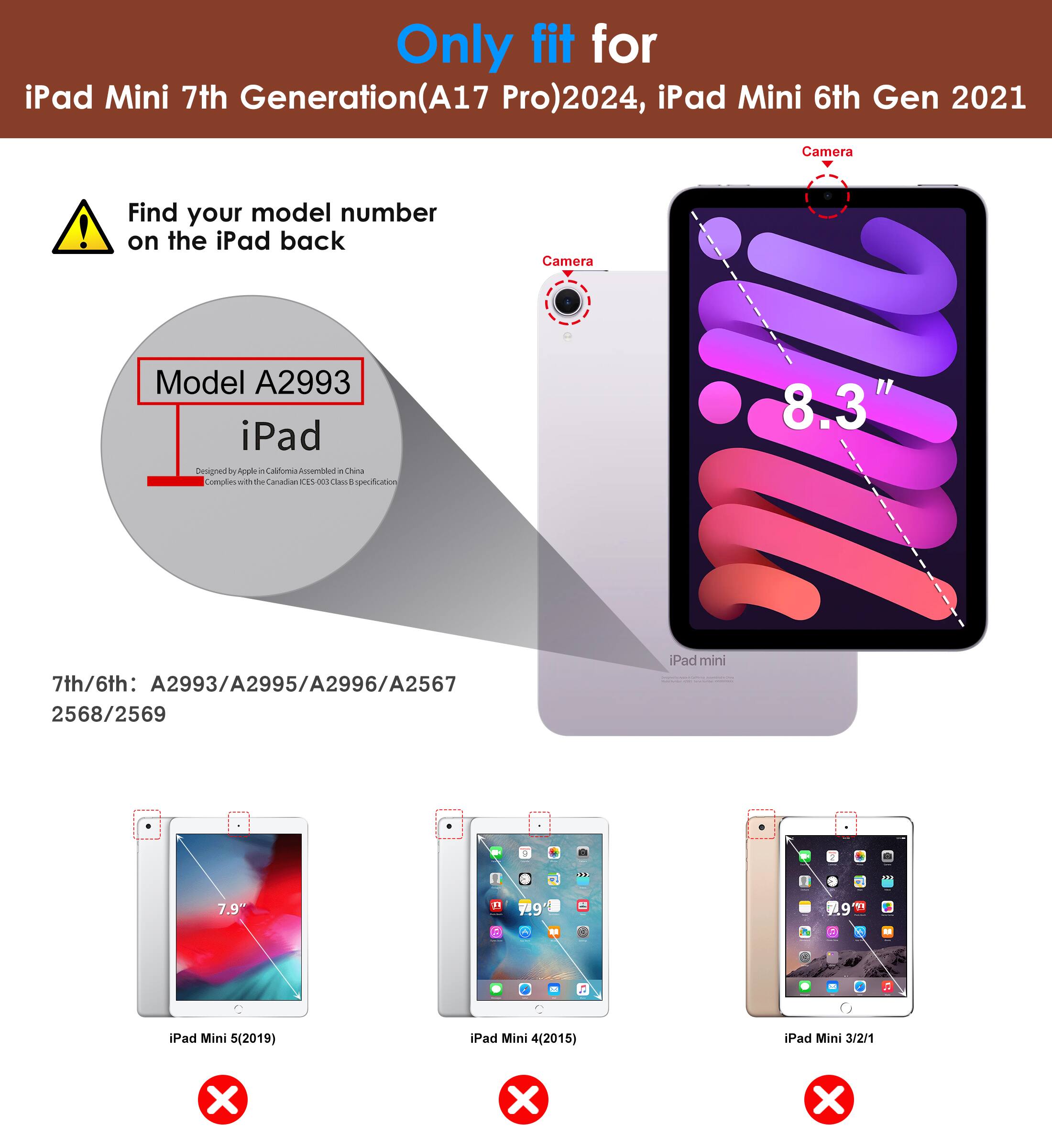 Only fit for iPad Mini 7th Generation (A17 Pro) 2024, iPad Mini 6th Gen 2021

Find your model number on the iPad back

Model A2993

7th/6th: A2993/A2995/A2996/A2567 2568/2569

iPad Mini 5 (2019) ❌
iPad Mini 4 (2015) ❌
iPad Mini 3/2/1 ❌

Camera

8.3"