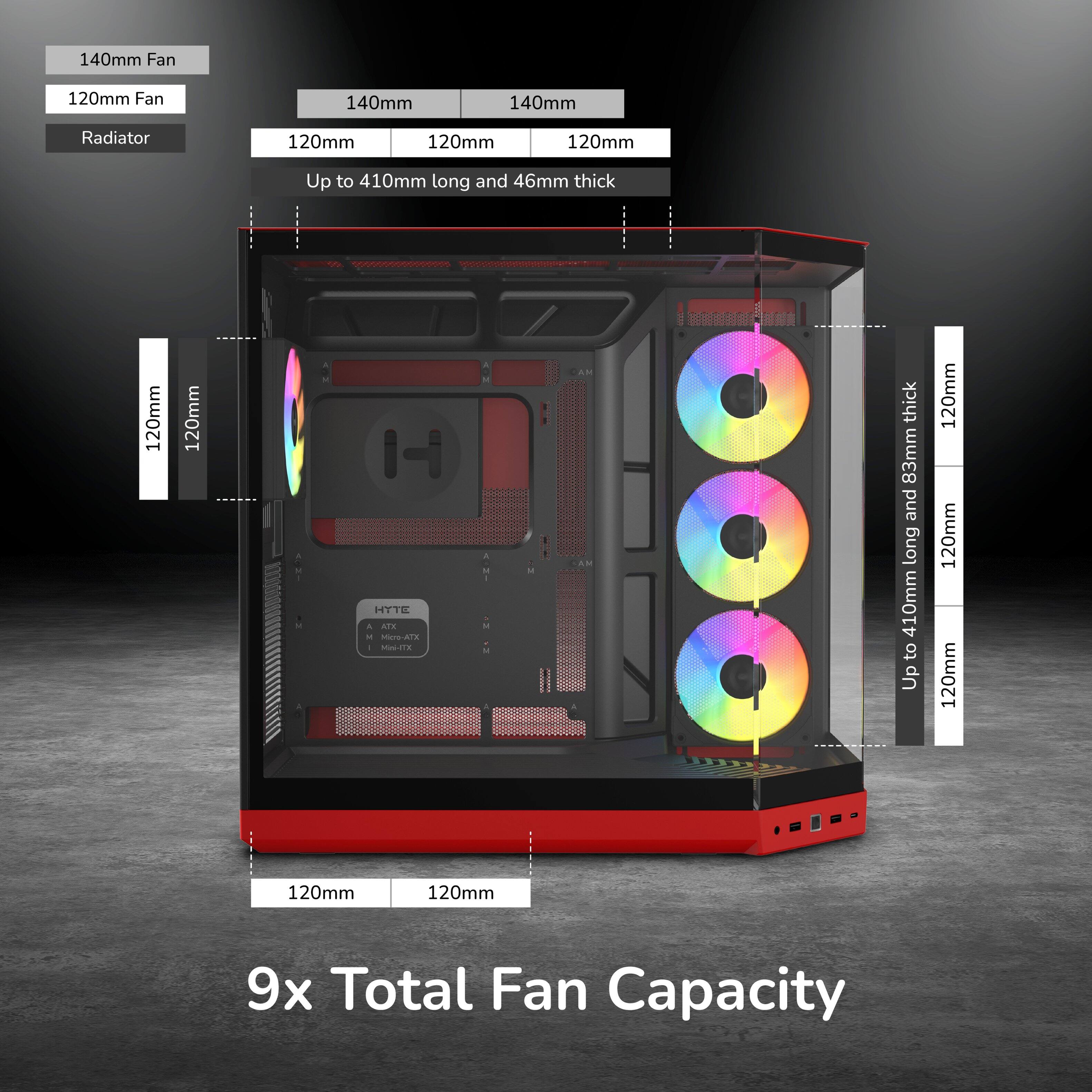140mm Fan  
120mm Fan  
140mm  
140mm  
Radiator  
120mm  
120mm  
120mm  
Up to 410mm long and 46mm thick  
120mm  
120mm  
120mm  
120mm  
120mm  
120mm  
9x Total Fan Capacity