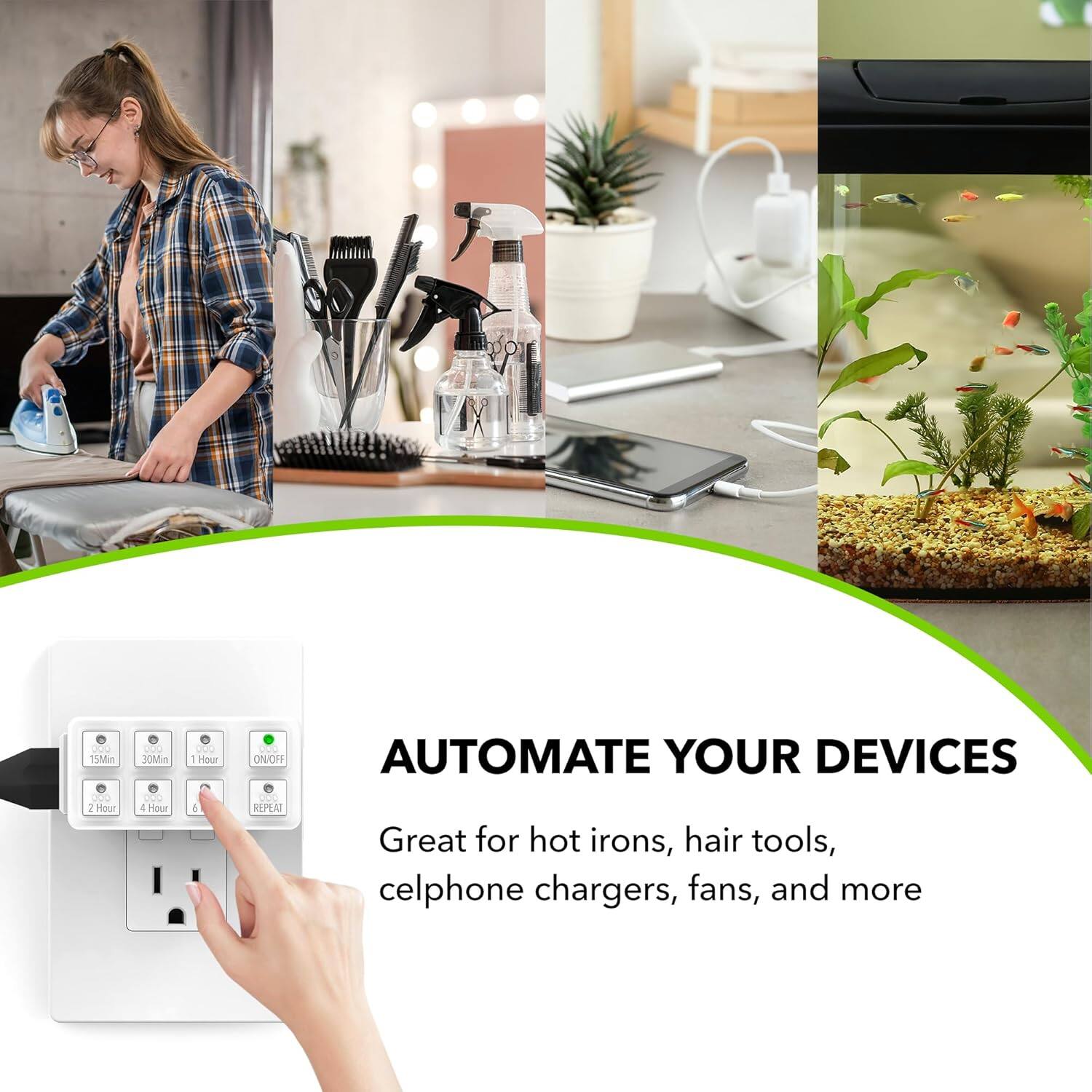 pOO tMMin ... 1 Hour - 30Min -.. 4 Hour O. 1 Hour .OO ON/OFF C REPEAT AUTOMATE YOUR DEVICES Great for hot irons, hair tools, celphone chargers, fans, and more