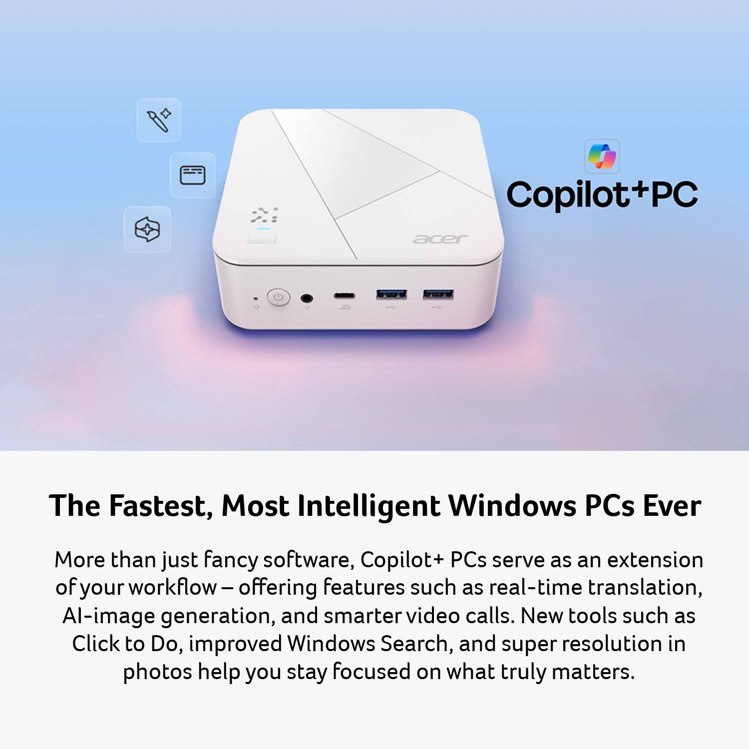 Copilot+PC

The Fastest, Most Intelligent Windows PCs Ever

More than just fancy software, Copilot+ PCs serve as an extension of your workflow – offering features such as real-time translation, AI-image generation, and smarter video calls. New tools such as Click to Do, improved Windows Search, and super resolution in photos help you stay focused on what truly matters.