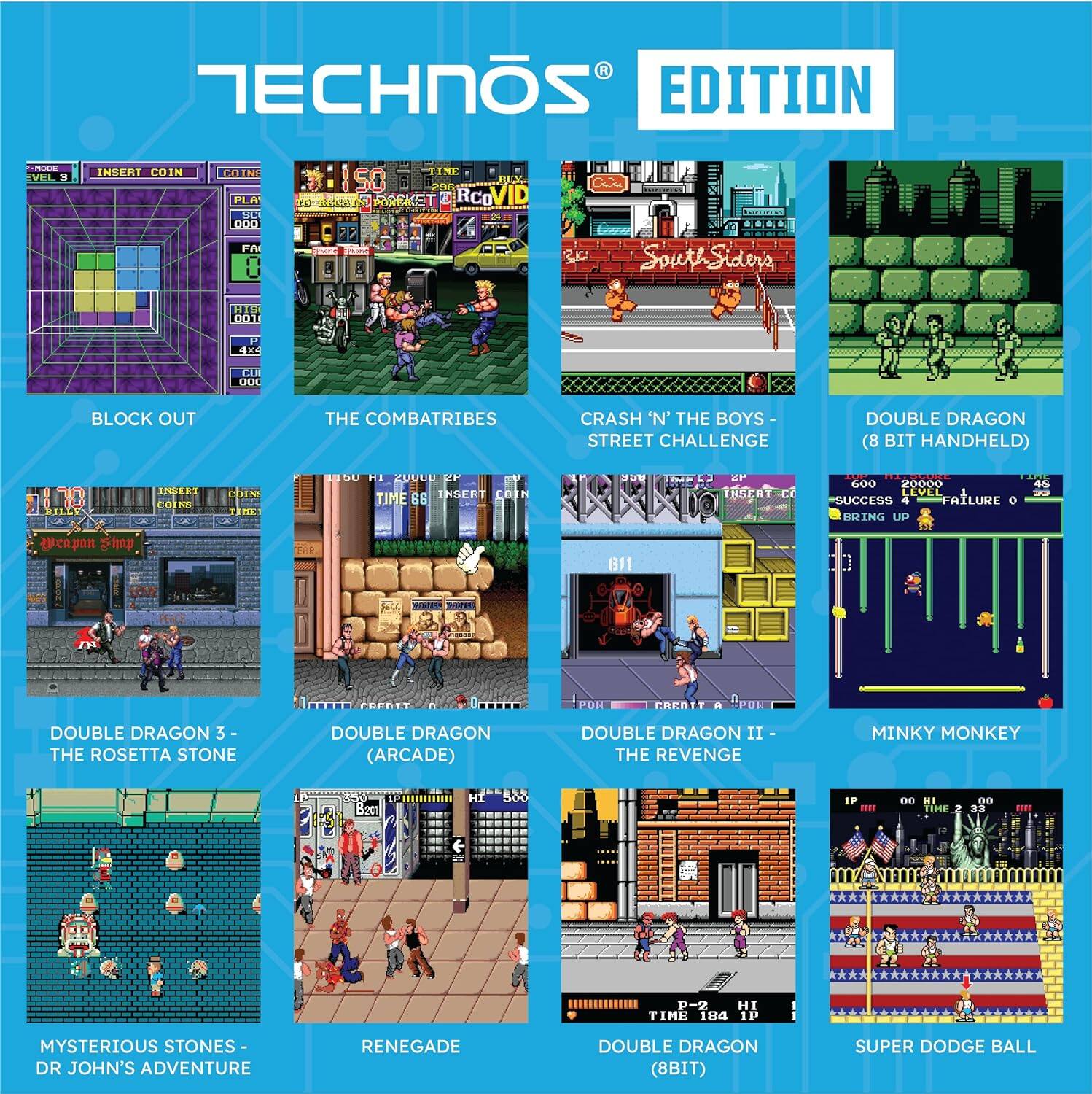 TECHNOS EDITION

- BLOCK OUT
- THE COMBATRIBES
- CRASH 'N' THE BOYS - STREET CHALLENGE
- DOUBLE DRAGON (8 BIT HANDHELD)
- DOUBLE DRAGON 3 - THE ROSETTA STONE
- DOUBLE DRAGON (ARCADE)
- DOUBLE DRAGON II - THE REVENGE
- MINKY MONKEY
- MYSTERIOUS STONES - DR JOHN'S ADVENTURE
- RENEGADE
- DOUBLE DRAGON (8BIT)
- SUPER DODGE BALL