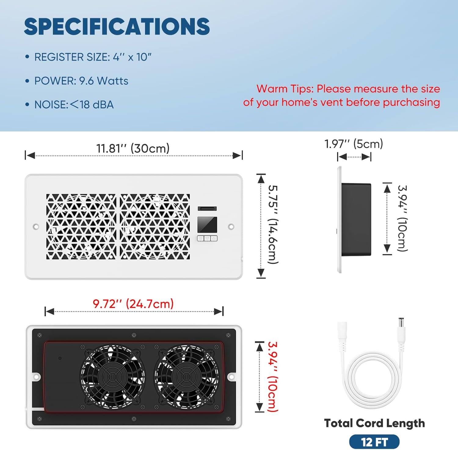 SPECIFICATIONS  
- REGISTER SIZE: 4" x 10"  
- POWER: 9.6 Watts  
- NOISE: <18 dBA  

Warm Tips: Please measure the size of your home's vent before purchasing  

11.81" (30cm)  
1.97" (5cm)  
5.75" (14.6cm)  
3.94" (10cm)  
9.72" (24.7cm)  
3.94" (10cm)  

Total Cord Length: 12 FT