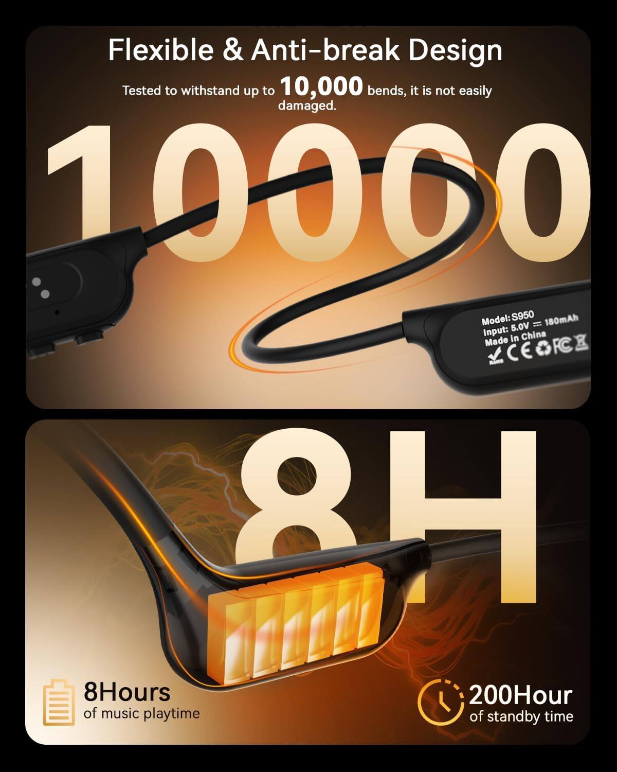 Flexible & Anti-break Design  
Tested to withstand up to 10,000 bends, it is not easily damaged.  

Model: S950  
180mAh  
5.0V  

Input: in China  

Made LCEGFCE  

8H  
8Hours of music playtime  
200Hour of standby time