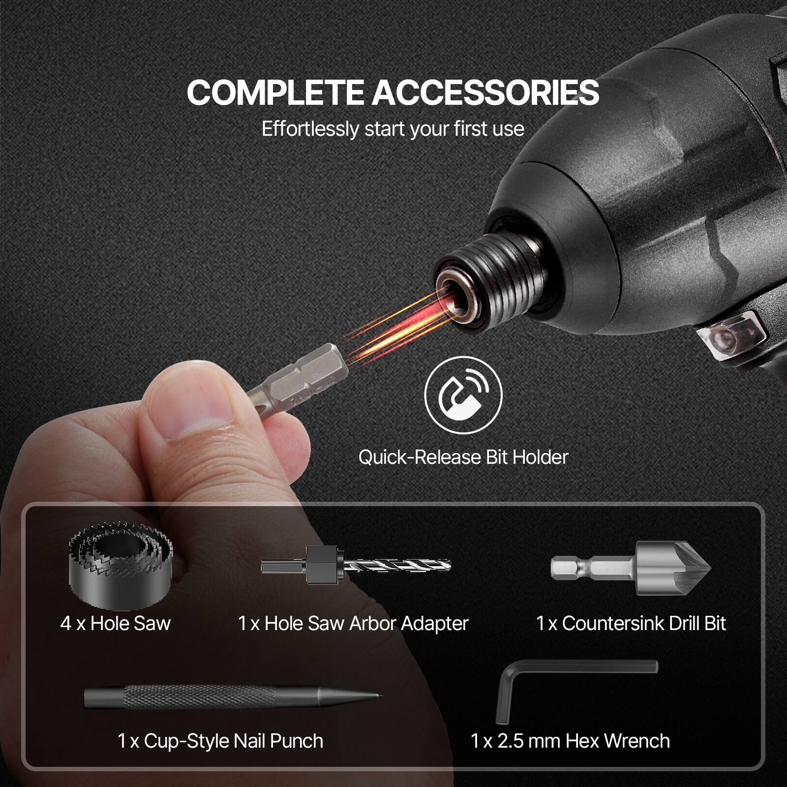 COMPLETE ACCESSORIES  
Effortlessly start your first use  

- Quick-Release Bit Holder  
- 4 x Hole Saw  
- 1 x Hole Saw Arbor Adapter  
- 1 x Countersink Drill Bit  
- 1 x Cup-Style Nail Punch  
- 1 x 2.5 mm Hex Wrench