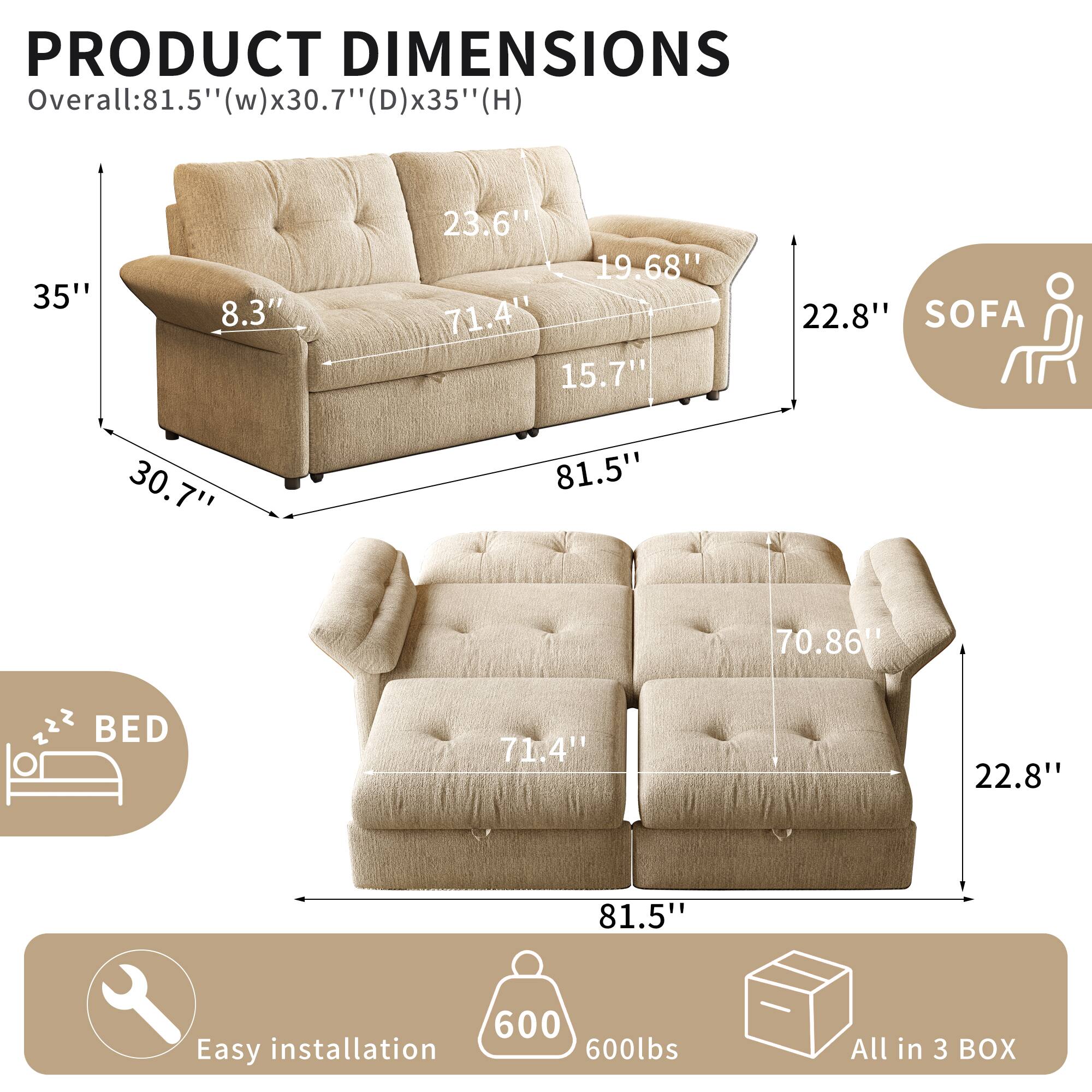 PRODUCT DIMENSIONS

Overall: 81.5" (w) x 30.7" (D) x 35" (H)

SOFA
- 35"
- 8.3"
- 71.4"
- 19.68"
- 23.6"
- 22.8"

BED
- 71.4"
- 22.8"
- 81.5"
- 70.86"

Easy installation
600lbs
All in 3 BOX