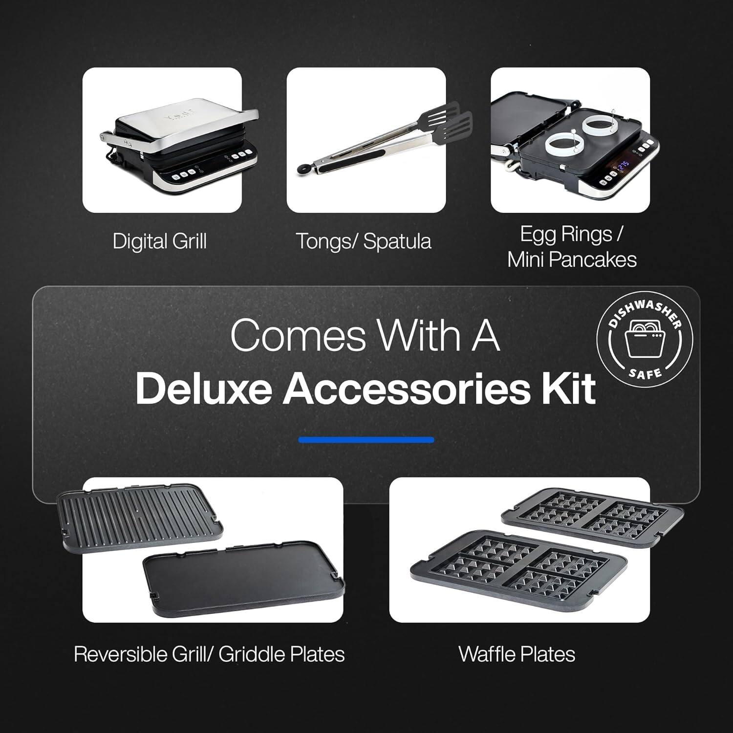 - Digital Grill
- Tongs/ Spatula
- Egg Rings / Mini Pancakes
- Reversible Grill/ Griddle Plates
- Waffle Plates

Comes With A Deluxe Accessories Kit

Dishwasher Safe