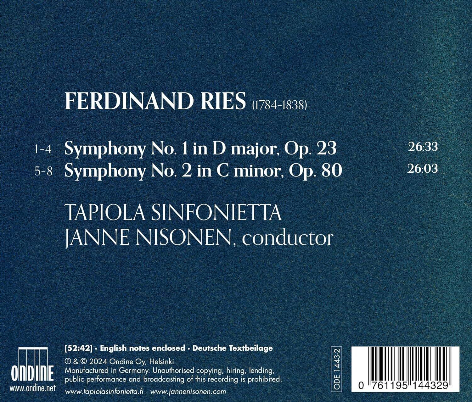 FERDINAND RIES (1784-1838)

1-4 Symphony No. 1 in D major, Op. 23  
5-8 Symphony No. 2 in C minor, Op. 80

TAPIOILA SINFONIETTA  
JANNE NISONEN, conductor

[52:42] English notes enclosed • Deutsche Textbeilage

© & © 2024 Ondine Oy, Helsinki  
Manufactured in Germany. Unauthorised copying, hiring, lending, public performance and broadcasting of this recording is prohibited.

www.ondine.net  
www.tapiolasinfonietta.fi  
www.jannenisonen.com

ODE 0 761195 144329