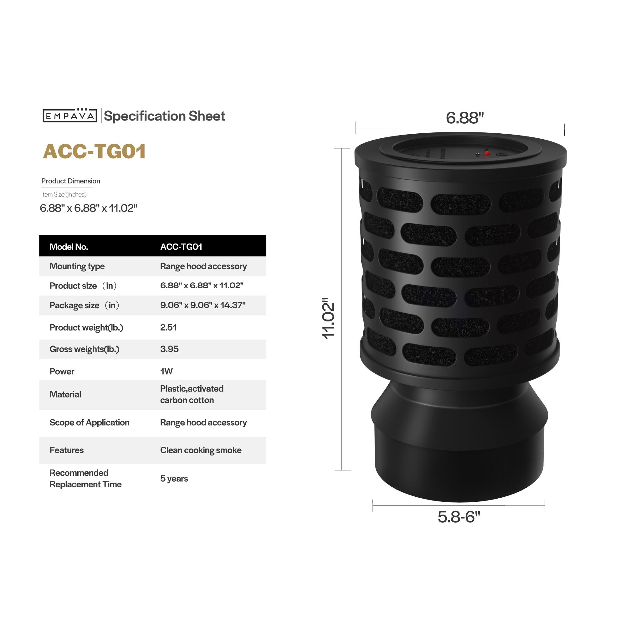 EMPAVA Specification Sheet

ACC-TG01

Product Dimension
Item Size (inches) 6.88" X 6.88" X 11.02"

Model No. ACC-TG01
Mounting type Range hood accessory
Product size (in) 6.88" X 6.88" x 11.02"
Package size (in) 9.06 X 9.06 X 14.37"
Product weight(lb.) 2.51
Gross weights(lb.) 3.95
Power 1W
Material Plastic, activated carbon cotton

Scope of Application
Range hood accessory

Features
Clean cooking smoke

Recommended Replacement Time
5 years

5.8-6"
