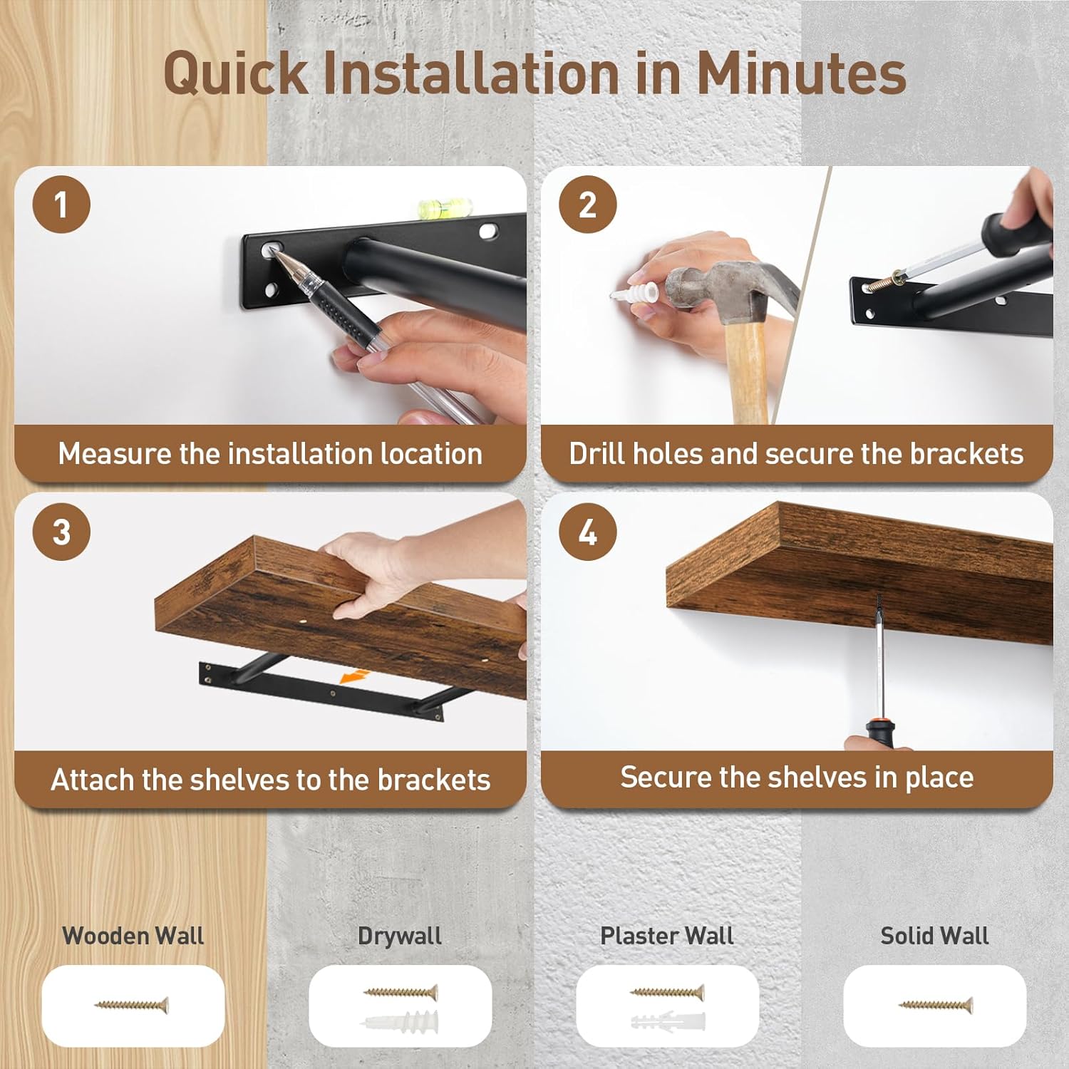 Quick Installation in Minutes

1. Measure the installation location
2. Drill holes and secure the brackets
3. Attach the shelves to the brackets
4. Secure the shelves in place

Wooden Wall  
Drywall  
Plaster Wall  
Solid Wall