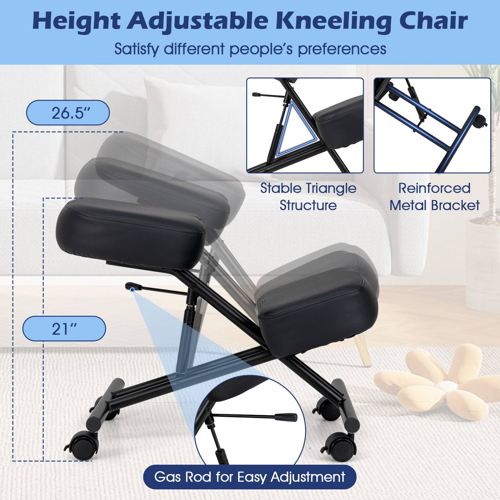 Height Adjustable Kneeling Chair  
Satisfy different people's preferences

26.5"  
Stable Triangle Structure  
Reinforced Metal Bracket  
21"  
Gas Rod for Easy Adjustment