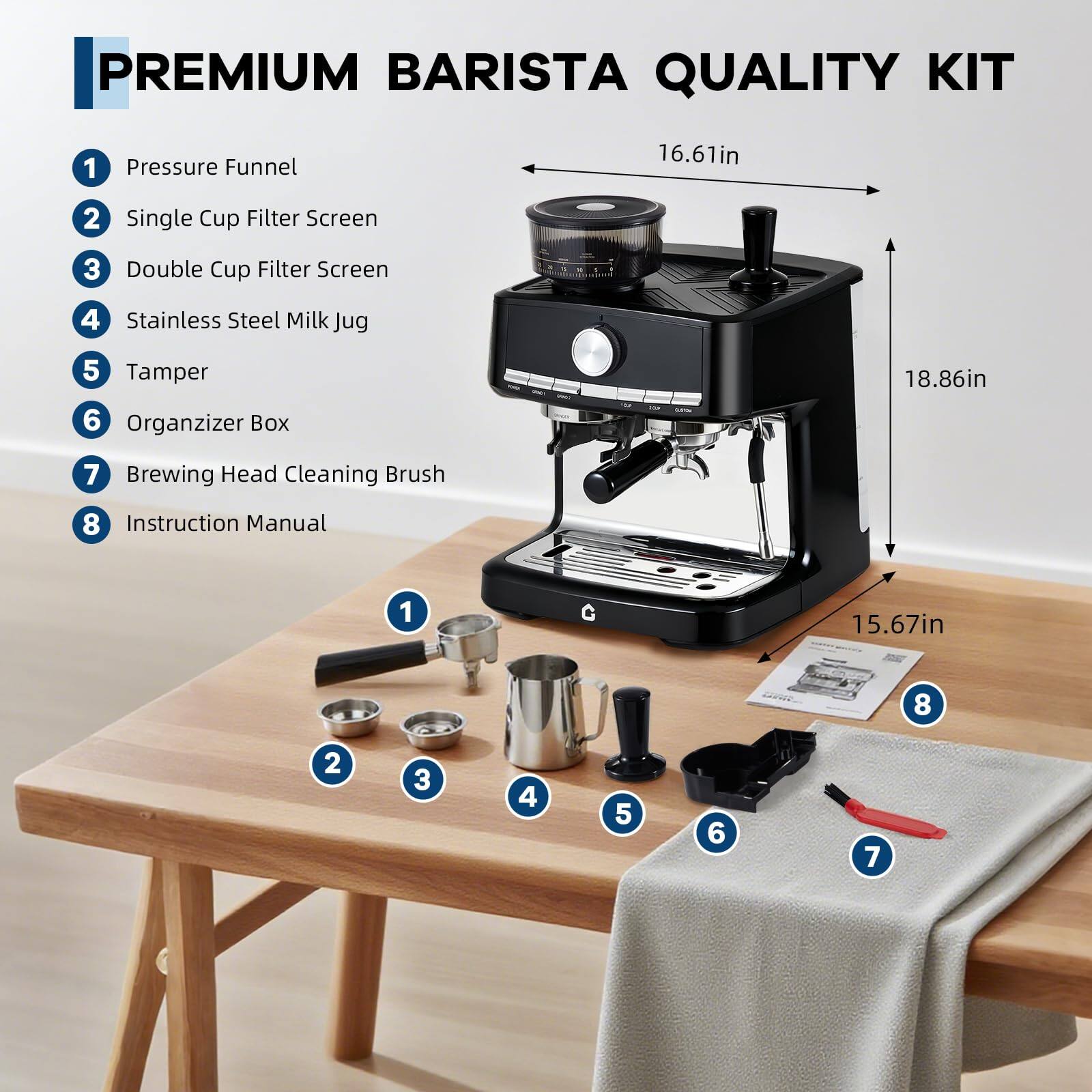 PREMIUM BARISTA QUALITY KIT

1. Pressure Funnel
2. Single Cup Filter Screen
3. Double Cup Filter Screen
4. Stainless Steel Milk Jug
5. Tamper
6. Organizer Box
7. Brewing Head Cleaning Brush
8. Instruction Manual

Dimensions:
- Height: 18.86in
- Width: 16.61in
- Depth: 15.67in