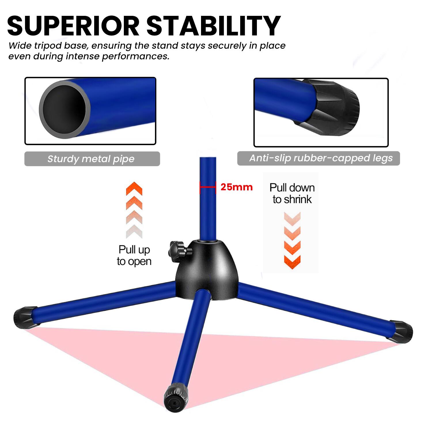 SUPERIOR STABILITY  
Wide tripod base, ensuring the stand stays securely in place even during intense performances.  
Sturdy metal pipe  
Anti-slip rubber-capped legs  
25mm  
Pull down to shrink  
Pull up to open